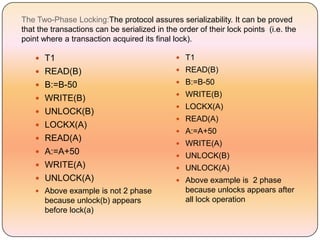 The Two-Phase Locking:The protocol assures serializability. It can be proved
that the transactions can be serialized in the order of their lock points (i.e. the
point where a transaction acquired its final lock).

     T1                                       T1

     READ(B)                                  READ(B)

     B:=B-50                                  B:=B-50
                                               WRITE(B)
     WRITE(B)
                                               LOCKX(A)
     UNLOCK(B)
                                               READ(A)
     LOCKX(A)
                                               A:=A+50
     READ(A)
                                               WRITE(A)
     A:=A+50
                                               UNLOCK(B)
     WRITE(A)                                 UNLOCK(A)
     UNLOCK(A)                                Above example is 2 phase
     Above example is not 2 phase               because unlocks appears after
       because unlock(b) appears                 all lock operation
       before lock(a)
 