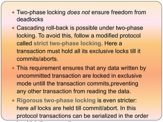  Two-phase locking does not ensure freedom from
  deadlocks
 Cascading roll-back is possible under two-phase
  locking. To avoid this, follow a modified protocol
  called strict two-phase locking. Here a
  transaction must hold all its exclusive locks till it
  commits/aborts.
 This requirement ensures that any data written by
  uncommitted transaction are locked in exclusive
  mode untill the transaction commits,preventing
  any other transaction from reading the data.
 Rigorous two-phase locking is even stricter:
  here all locks are held till commit/abort. In this
  protocol transactions can be serialized in the order
 