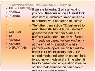Conversion of locks:TRANSACTION ARE RUNNING
    CONCURRENTLY
    T1
                      If we are following 2 phase locking
   READ(A)            protocol the transaction T1 must lock
   READ(B)            data item in exclusive mode as it has
   ….                 to perform write operation on item A.
   ….
                      The other transaction T2 just need to
   ….
                       read the data item A but is unable to
   WRITE(A)           get shared lock on item A untill T1
   T2                 perform write operation on A1.Since
   READ(A)            T1 needs an exclusive lock on A only
   READ(B)            at the end of its execution where it
   DISPLAY(A+B)       perform write operation on A it will be
                     better if T1 could initially lock A1 in
                     shared mode and later on chages lock
                     to exclusive mode at that time when it
                     has to perform write operation.if we do
                     so then both transaction can share a
 