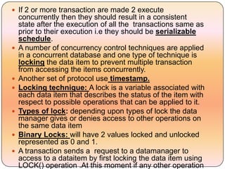  If 2 or more transaction are made 2 execute
    concurrently then they should result in a consistent
    state after the execution of all the transactions same as
    prior to their execution i.e they should be serializable
    schedule.
   A number of concurrency control techniques are applied
    in a concurrent database and one type of technique is
    locking the data item to prevent multiple transaction
    from accessing the items concurrently.
   Another set of protocol use timestamp.
   Locking technique: A lock is a variable associated with
    each data item that describes the status of the item with
    respect to possible operations that can be applied to it.
   Types of lock: depending upon types of lock the data
    manager gives or denies access to other operations on
    the same data item
   Binary Locks: will have 2 values locked and unlocked
    represented as 0 and 1.
   A transaction sends a request to a datamanager to
    access to a dataitem by first locking the data item using
    LOCK() operation .At this moment if any other operation
 