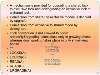  A mechanism is provided for upgrading a shared lock
    to exclusive lock and downgrading an exclusive lock to
    a shared lock.
   Conversion from shared to exclusive modes is denoted
    by upgrade
   Conversion from exclusive to shared mode by
    downgrade.
   Lock conversion is not allowed to occur
    arbitrarily.Upgrading takes place only in growing phase
    whereas downgrading takes place in only shrininking
    phase
   T1
   LOCKS(A)
   LOCKS(B)
   READ(A)
   READ(B)
   UPGRADE(A)
 