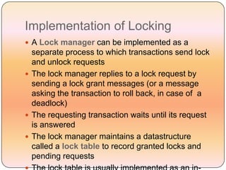 Implementation of Locking
 A Lock manager can be implemented as a
  separate process to which transactions send lock
  and unlock requests
 The lock manager replies to a lock request by
  sending a lock grant messages (or a message
  asking the transaction to roll back, in case of a
  deadlock)
 The requesting transaction waits until its request
  is answered
 The lock manager maintains a datastructure
  called a lock table to record granted locks and
  pending requests
 