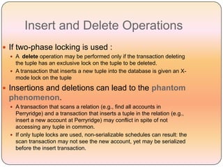 Insert and Delete Operations
 If two-phase locking is used :
   A delete operation may be performed only if the transaction deleting
    the tuple has an exclusive lock on the tuple to be deleted.
   A transaction that inserts a new tuple into the database is given an X-
    mode lock on the tuple
 Insertions and deletions can lead to the phantom
 phenomenon.
   A transaction that scans a relation (e.g., find all accounts in
    Perryridge) and a transaction that inserts a tuple in the relation (e.g.,
    insert a new account at Perryridge) may conflict in spite of not
    accessing any tuple in common.
   If only tuple locks are used, non-serializable schedules can result: the
    scan transaction may not see the new account, yet may be serialized
    before the insert transaction.
 