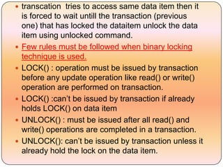  transcation tries to access same data item then it
    is forced to wait untill the transaction (previous
    one) that has locked the dataitem unlock the data
    item using unlocked command.
   Few rules must be followed when binary locking
    technique is used.
   LOCK() : operation must be issued by transaction
    before any update operation like read() or write()
    operation are performed on transaction.
   LOCK() :can’t be issued by transaction if already
    holds LOCK() on data item
   UNLOCK() : must be issued after all read() and
    write() operations are completed in a transaction.
   UNLOCK(): can’t be issued by transaction unless it
    already hold the lock on the data item.
 