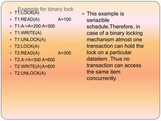 Example for binary lock
 T1:LOCK(A)                   This example is
 T1:READ(A)          A=100    seriazible
 T1:A:=A+200 A=300            schedule.Therefore, in
 T1:WRITE(A)                  case of a binary locking
 T1:UNLOCK(A)                 mechanism atmost one
 T2:LOCK(A)                   transaction can hold the
 T2:READ(A)          A=300    lock on a particular
 T2:A:=A+300 A=600            dataitem .Thus no
 T2:WRITE(A) A=600            transaction can access
 T2:UNLOCK(A)                 the same item
                               concurrently.
 