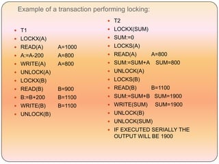 Example of a transaction performing locking:
                               T2

 T1                           LOCKX(SUM)

 LOCKX(A)                     SUM:=0

 READ(A)     A=1000           LOCKS(A)

 A:=A-200    A=800            READ(A)         A=800
 WRITE(A)    A=800            SUM:=SUM+A       SUM=800
 UNLOCK(A)                    UNLOCK(A)

 LOCKX(B)                     LOCKS(B)

 READ(B)     B=900            READ(B)         B=1100
 B:=B+200    B=1100           SUM:=SUM+B SUM=1900

 WRITE(B)    B=1100           WRITE(SUM)       SUM=1900
 UNLOCK(B)                    UNLOCK(B)
                               UNLOCK(SUM)
                               IF EXECUTED SERIALLY THE
                                 OUTPUT WILL BE 1900
 