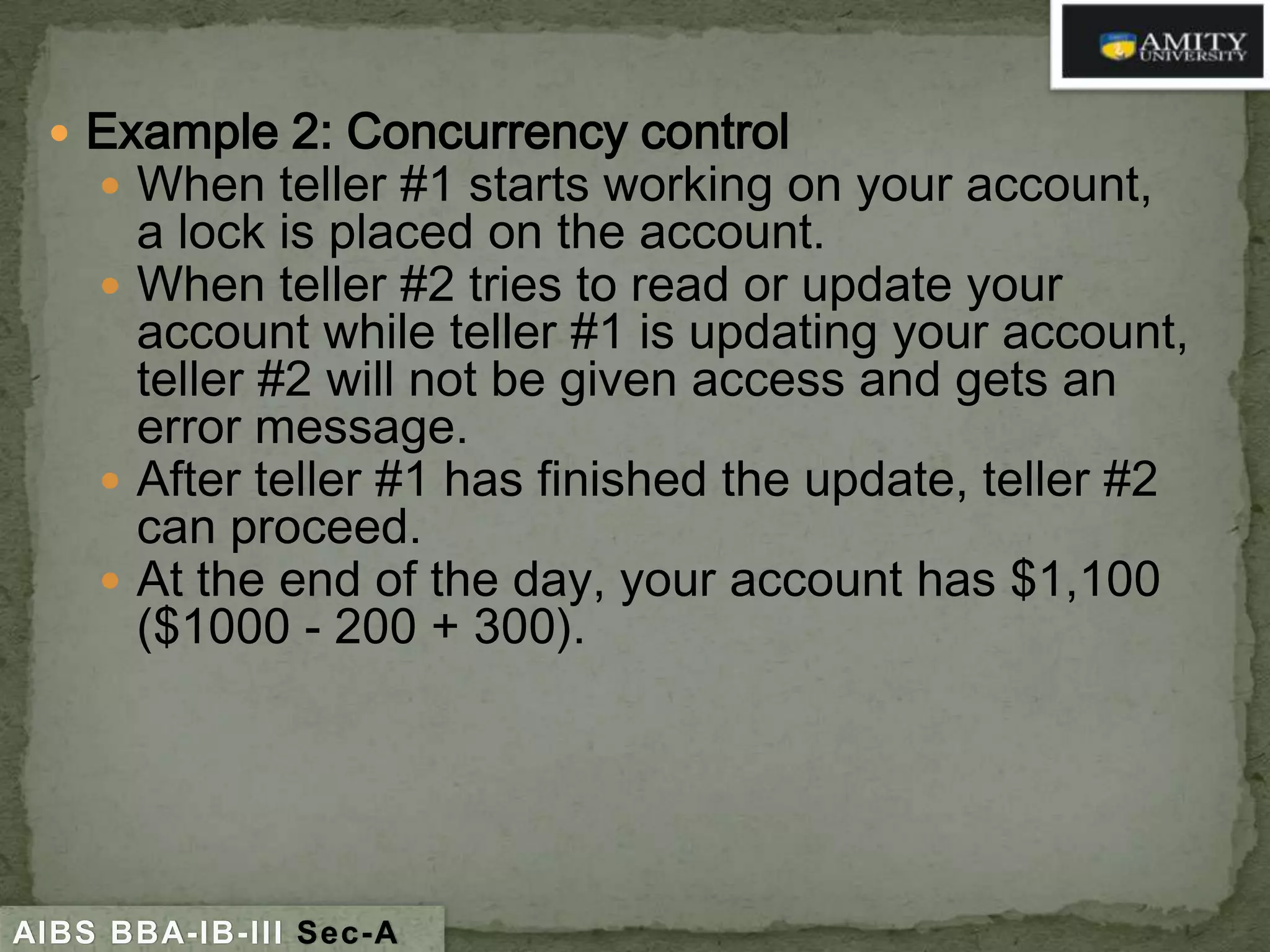  Example 2: Concurrency control
 When teller #1 starts working on your account,

a lock is placed on the account.
 When teller #2 tries to read or update your
account while teller #1 is updating your account,
teller #2 will not be given access and gets an
error message.
 After teller #1 has finished the update, teller #2
can proceed.
 At the end of the day, your account has $1,100
($1000 - 200 + 300).

AIBS BBA-IB-III Sec-A

 