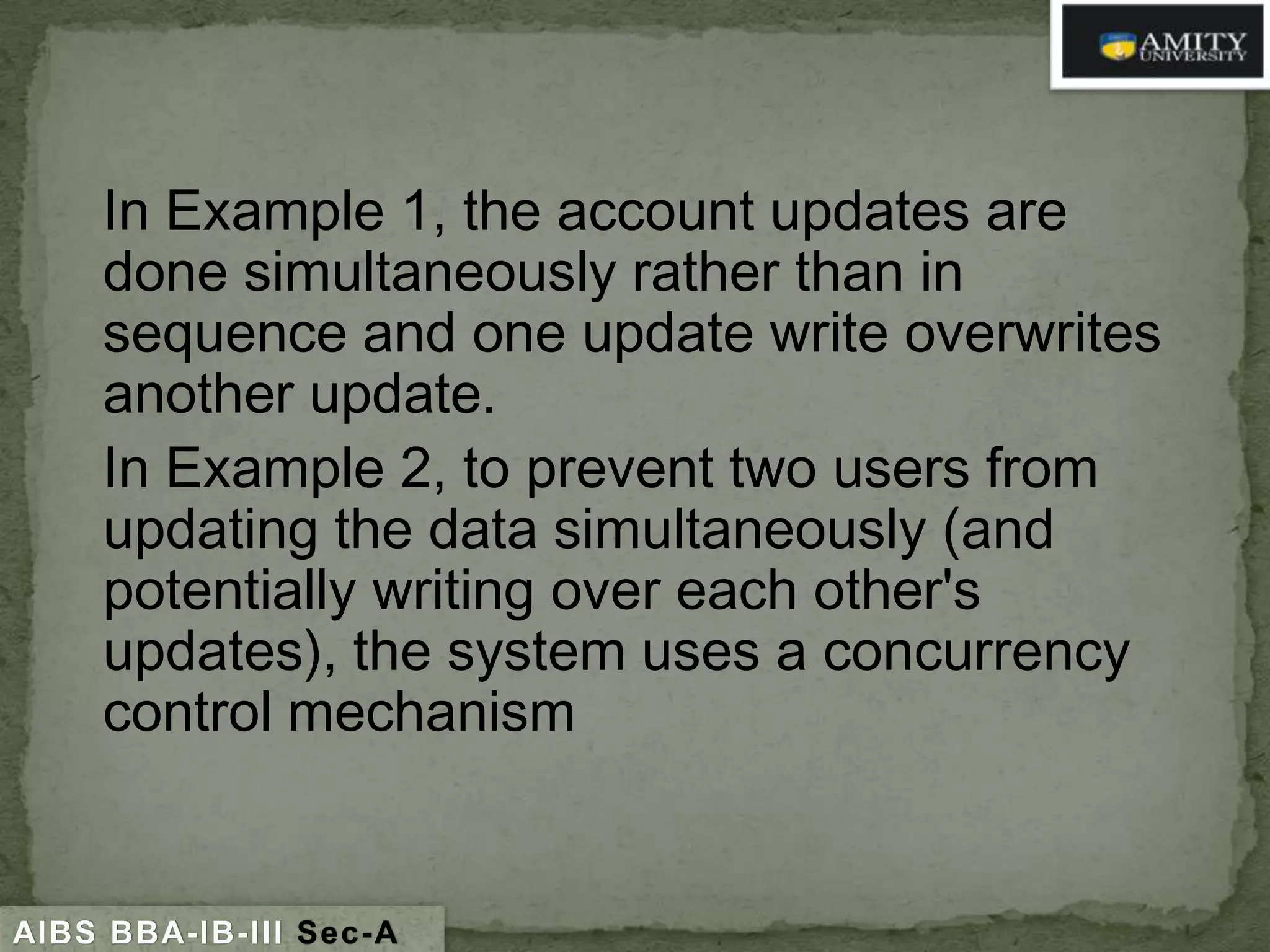 In Example 1, the account updates are
done simultaneously rather than in
sequence and one update write overwrites
another update.
In Example 2, to prevent two users from
updating the data simultaneously (and
potentially writing over each other's
updates), the system uses a concurrency
control mechanism

AIBS BBA-IB-III Sec-A

 