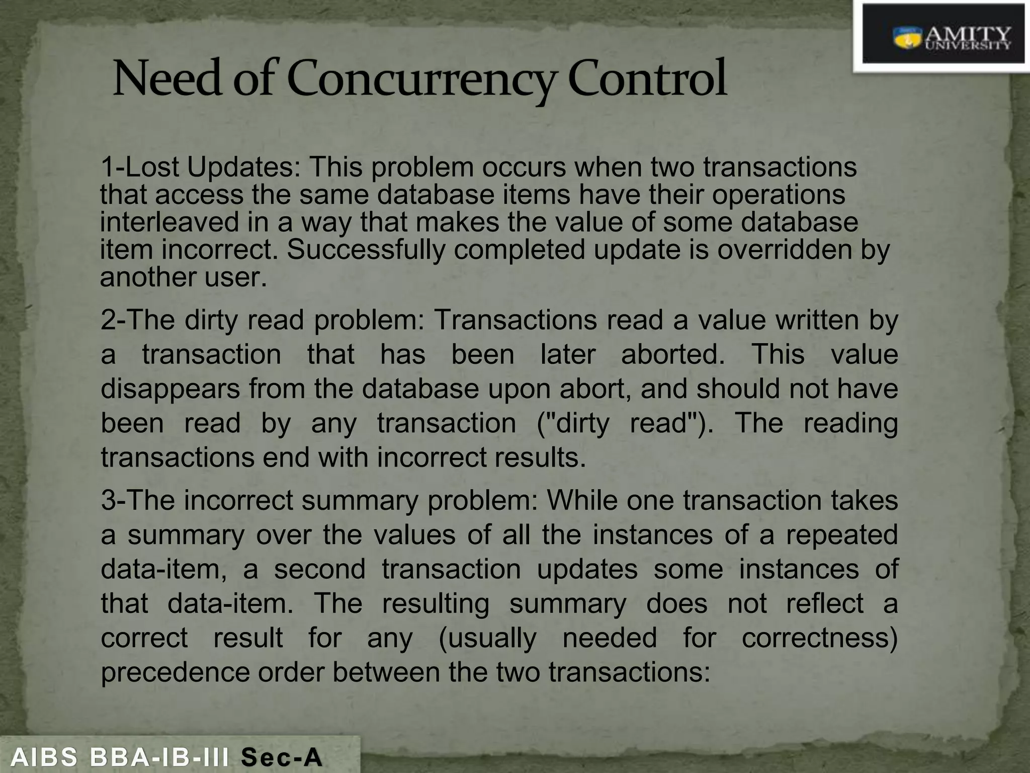 1-Lost Updates: This problem occurs when two transactions
that access the same database items have their operations
interleaved in a way that makes the value of some database
item incorrect. Successfully completed update is overridden by
another user.
2-The dirty read problem: Transactions read a value written by
a transaction that has been later aborted. This value
disappears from the database upon abort, and should not have
been read by any transaction ("dirty read"). The reading
transactions end with incorrect results.
3-The incorrect summary problem: While one transaction takes
a summary over the values of all the instances of a repeated
data-item, a second transaction updates some instances of
that data-item. The resulting summary does not reflect a
correct result for any (usually needed for correctness)
precedence order between the two transactions:
AIBS BBA-IB-III Sec-A

 
