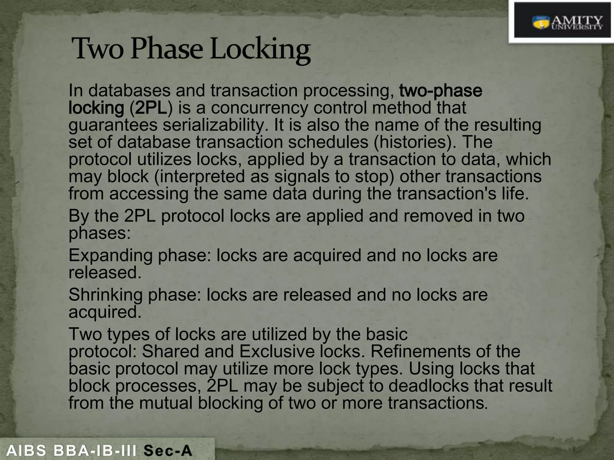 In databases and transaction processing, two-phase
locking (2PL) is a concurrency control method that
guarantees serializability. It is also the name of the resulting
set of database transaction schedules (histories). The
protocol utilizes locks, applied by a transaction to data, which
may block (interpreted as signals to stop) other transactions
from accessing the same data during the transaction's life.
By the 2PL protocol locks are applied and removed in two
phases:
Expanding phase: locks are acquired and no locks are
released.
Shrinking phase: locks are released and no locks are
acquired.
Two types of locks are utilized by the basic
protocol: Shared and Exclusive locks. Refinements of the
basic protocol may utilize more lock types. Using locks that
block processes, 2PL may be subject to deadlocks that result
from the mutual blocking of two or more transactions.
AIBS BBA-IB-III Sec-A

 