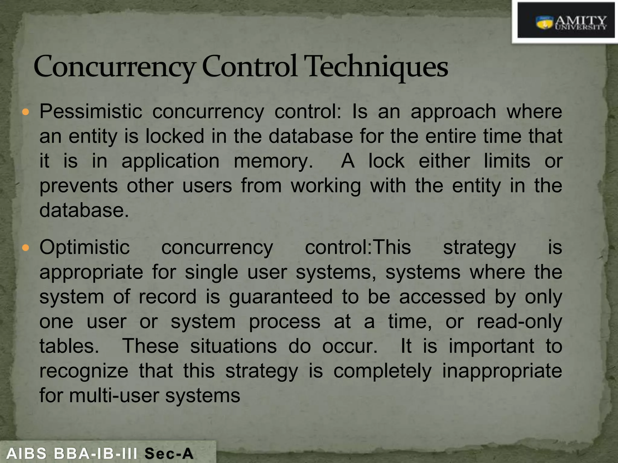  Pessimistic concurrency control: Is an approach where

an entity is locked in the database for the entire time that
it is in application memory. A lock either limits or
prevents other users from working with the entity in the
database.

 Optimistic

concurrency
control:This
strategy
is
appropriate for single user systems, systems where the
system of record is guaranteed to be accessed by only
one user or system process at a time, or read-only
tables. These situations do occur. It is important to
recognize that this strategy is completely inappropriate
for multi-user systems

AIBS BBA-IB-III Sec-A

 