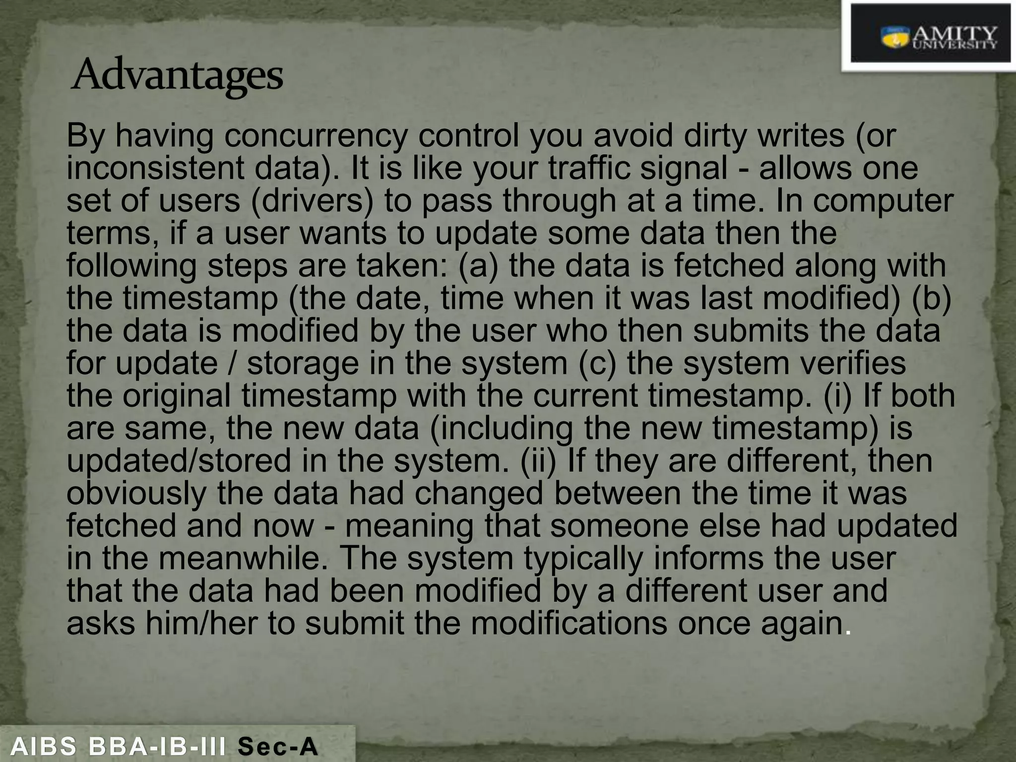 By having concurrency control you avoid dirty writes (or
inconsistent data). It is like your traffic signal - allows one
set of users (drivers) to pass through at a time. In computer
terms, if a user wants to update some data then the
following steps are taken: (a) the data is fetched along with
the timestamp (the date, time when it was last modified) (b)
the data is modified by the user who then submits the data
for update / storage in the system (c) the system verifies
the original timestamp with the current timestamp. (i) If both
are same, the new data (including the new timestamp) is
updated/stored in the system. (ii) If they are different, then
obviously the data had changed between the time it was
fetched and now - meaning that someone else had updated
in the meanwhile. The system typically informs the user
that the data had been modified by a different user and
asks him/her to submit the modifications once again.

AIBS BBA-IB-III Sec-A

 