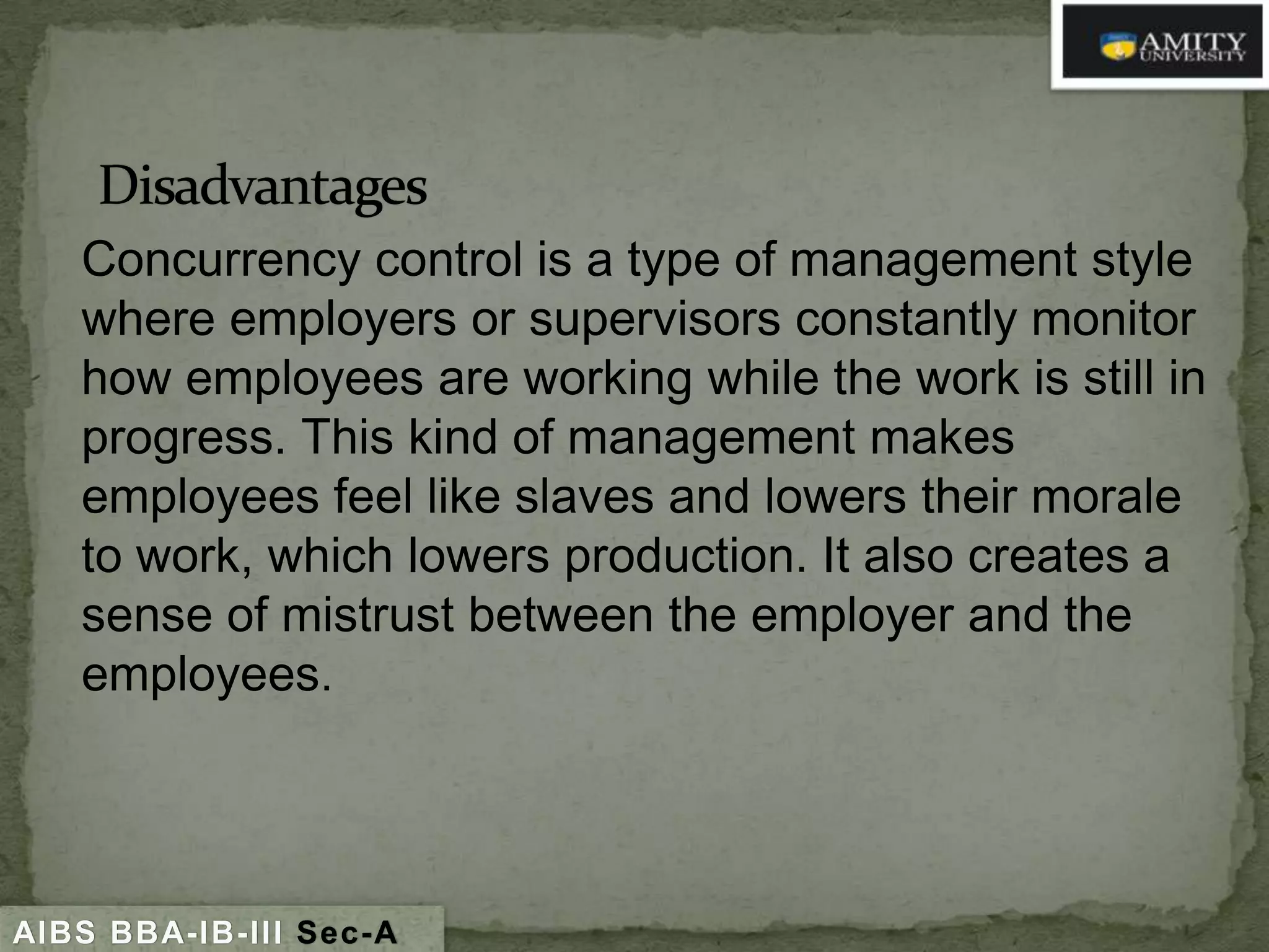 Concurrency control is a type of management style
where employers or supervisors constantly monitor
how employees are working while the work is still in
progress. This kind of management makes
employees feel like slaves and lowers their morale
to work, which lowers production. It also creates a
sense of mistrust between the employer and the
employees.

AIBS BBA-IB-III Sec-A

 
