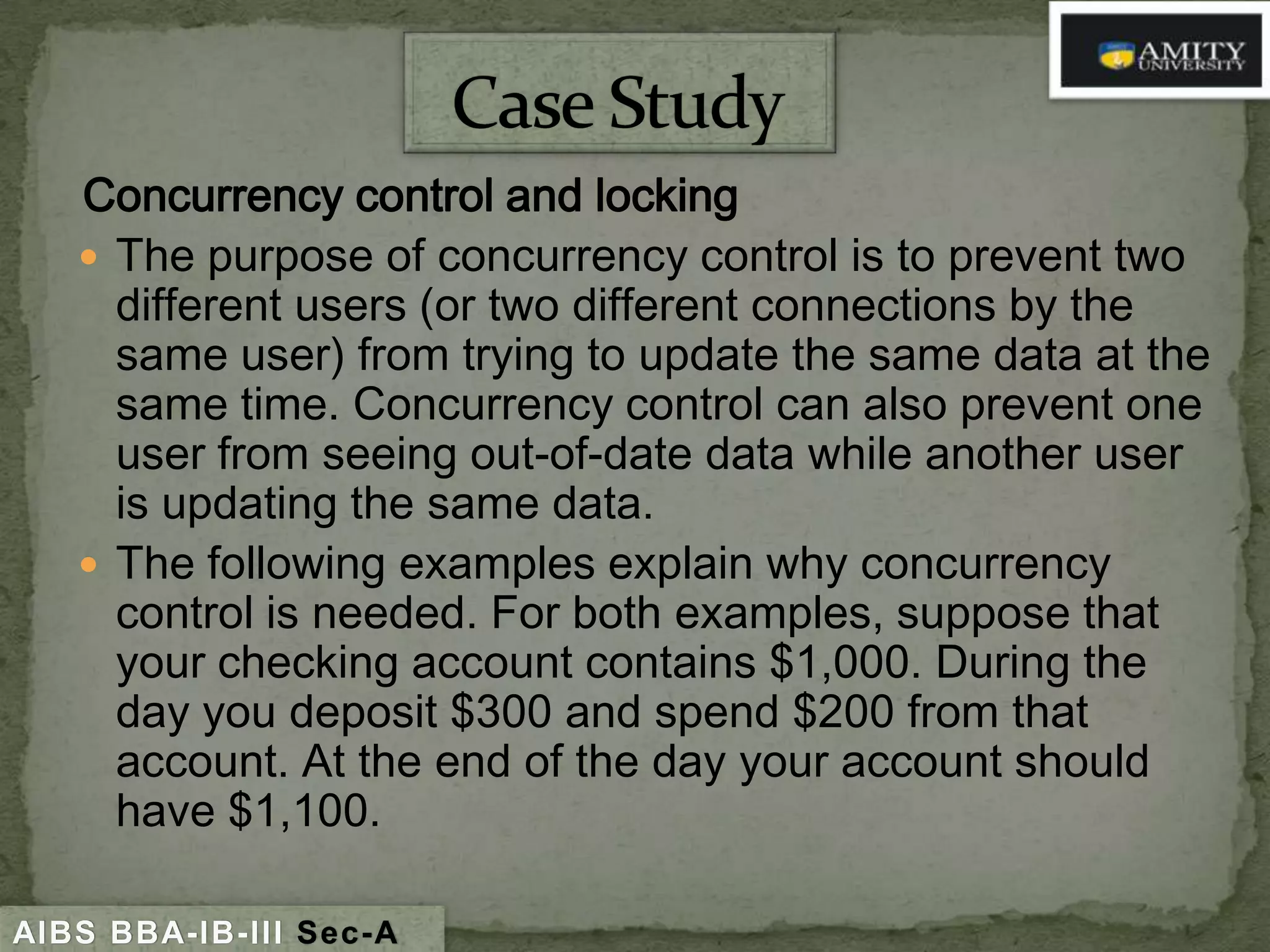 Concurrency control and locking
 The purpose of concurrency control is to prevent two
different users (or two different connections by the
same user) from trying to update the same data at the
same time. Concurrency control can also prevent one
user from seeing out-of-date data while another user
is updating the same data.
 The following examples explain why concurrency
control is needed. For both examples, suppose that
your checking account contains $1,000. During the
day you deposit $300 and spend $200 from that
account. At the end of the day your account should
have $1,100.
AIBS BBA-IB-III Sec-A

 