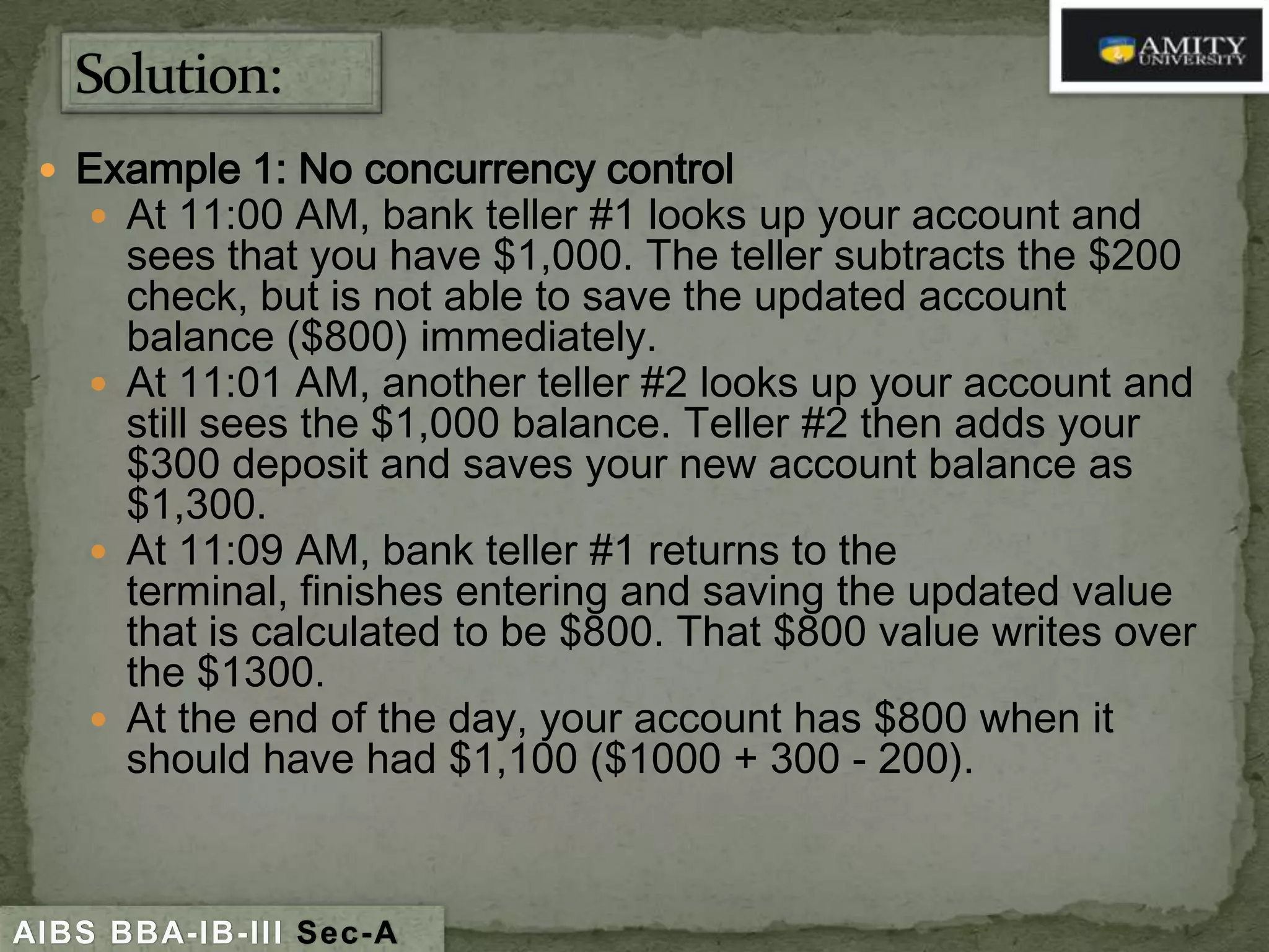  Example 1: No concurrency control
 At 11:00 AM, bank teller #1 looks up your account and

sees that you have $1,000. The teller subtracts the $200
check, but is not able to save the updated account
balance ($800) immediately.
 At 11:01 AM, another teller #2 looks up your account and
still sees the $1,000 balance. Teller #2 then adds your
$300 deposit and saves your new account balance as
$1,300.
 At 11:09 AM, bank teller #1 returns to the
terminal, finishes entering and saving the updated value
that is calculated to be $800. That $800 value writes over
the $1300.
 At the end of the day, your account has $800 when it
should have had $1,100 ($1000 + 300 - 200).

AIBS BBA-IB-III Sec-A

 