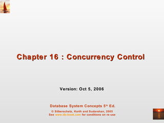 Database System Concepts 5th
Ed.
© Silberschatz, Korth and Sudarshan, 2005
See www.db-book.com for conditions on re-use
Chapter 16 : Concurrency ControlChapter 16 : Concurrency Control
Version: Oct 5, 2006
 