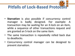Pitfalls of Lock-Based Protocols
• Starvation is also possible if concurrency control
manager is badly designed. For example: A
transaction may be waiting for an X-lock on an item,
while a sequence of other transactions request and
are granted an S-lock on the same item.
• The same transaction is repeatedly rolled back due
to deadlocks.
• Concurrency control manager can be designed to
prevent starvation.
 