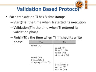 Validation Based Protocol
• Each transaction Ti has 3 timestamps
– Start(Ti) : the time when Ti started its execution
– Validation(Ti): the time when Ti entered its
validation phase
– Finish(Ti) : the time when Ti finished its write
phase
 
