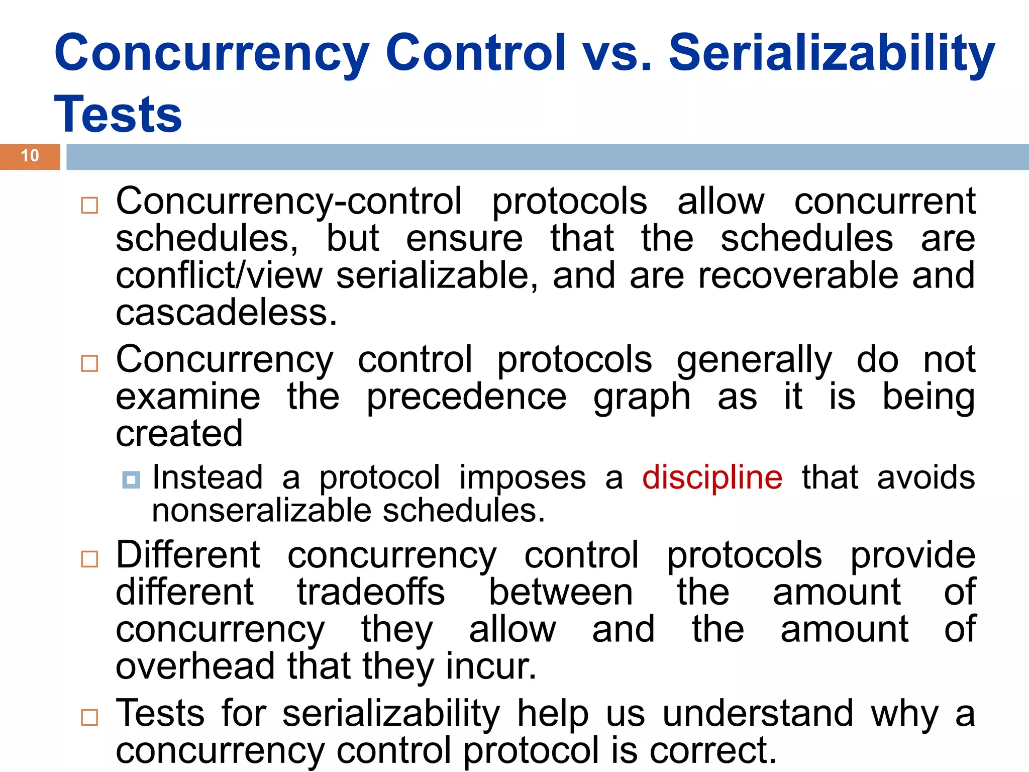 Concurrency Control vs. Serializability
Tests
 Concurrency-control protocols allow concurrent
schedules, but ensure that the schedules are
conflict/view serializable, and are recoverable and
cascadeless.
 Concurrency control protocols generally do not
examine the precedence graph as it is being
created
 Instead a protocol imposes a discipline that avoids
nonseralizable schedules.
 Different concurrency control protocols provide
different tradeoffs between the amount of
concurrency they allow and the amount of
overhead that they incur.
 Tests for serializability help us understand why a
concurrency control protocol is correct.
10
 