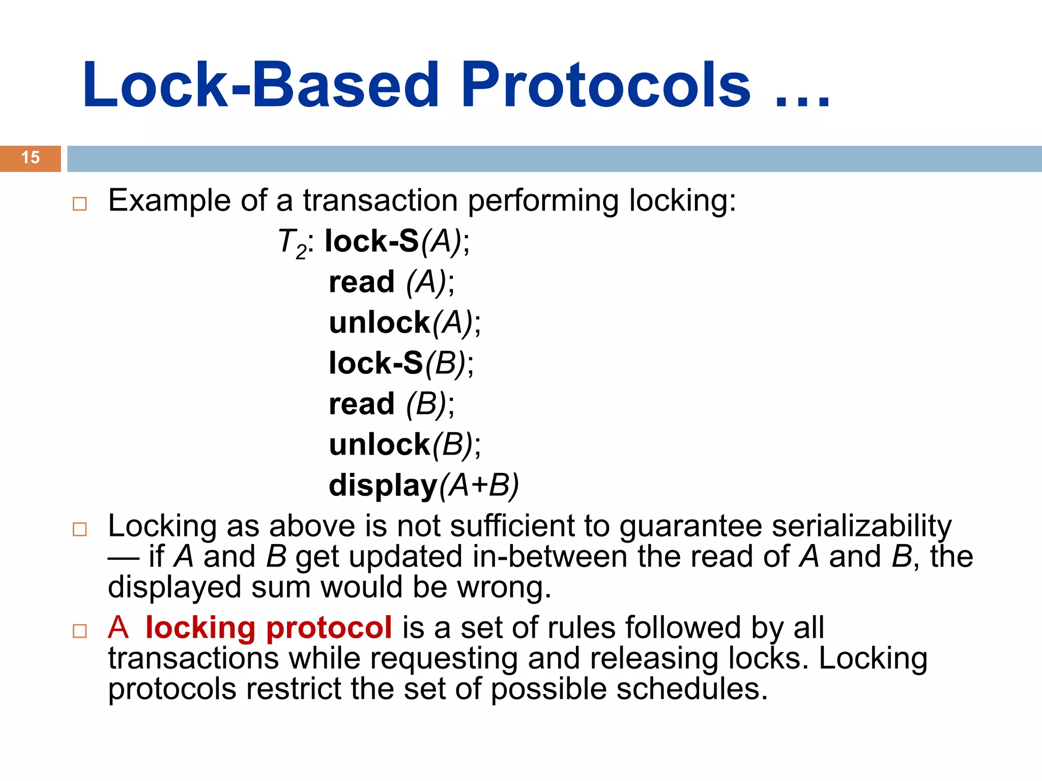 Lock-Based Protocols …
 Example of a transaction performing locking:
T2: lock-S(A);
read (A);
unlock(A);
lock-S(B);
read (B);
unlock(B);
display(A+B)
 Locking as above is not sufficient to guarantee serializability
— if A and B get updated in-between the read of A and B, the
displayed sum would be wrong.
 A locking protocol is a set of rules followed by all
transactions while requesting and releasing locks. Locking
protocols restrict the set of possible schedules.
15
 