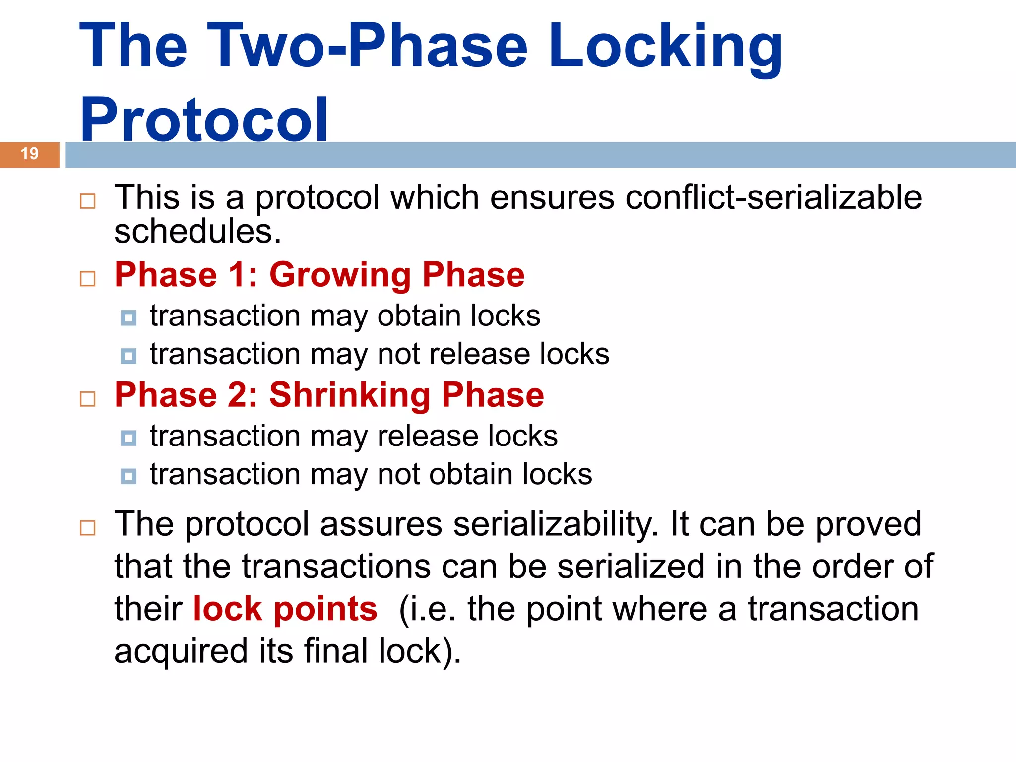 The Two-Phase Locking
Protocol
 This is a protocol which ensures conflict-serializable
schedules.
 Phase 1: Growing Phase
 transaction may obtain locks
 transaction may not release locks
 Phase 2: Shrinking Phase
 transaction may release locks
 transaction may not obtain locks
 The protocol assures serializability. It can be proved
that the transactions can be serialized in the order of
their lock points (i.e. the point where a transaction
acquired its final lock).
19
 
