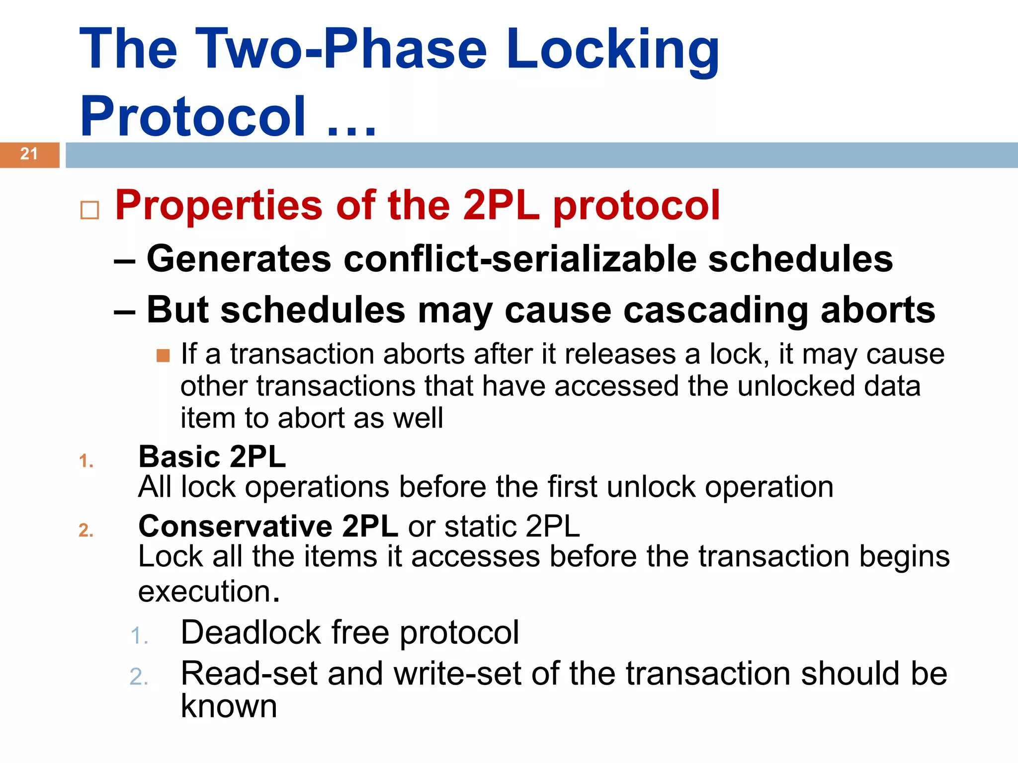 The Two-Phase Locking
Protocol …
 Properties of the 2PL protocol
– Generates conflict-serializable schedules
– But schedules may cause cascading aborts
 If a transaction aborts after it releases a lock, it may cause
other transactions that have accessed the unlocked data
item to abort as well
1. Basic 2PL
All lock operations before the first unlock operation
2. Conservative 2PL or static 2PL
Lock all the items it accesses before the transaction begins
execution.
1. Deadlock free protocol
2. Read-set and write-set of the transaction should be
known
21
 