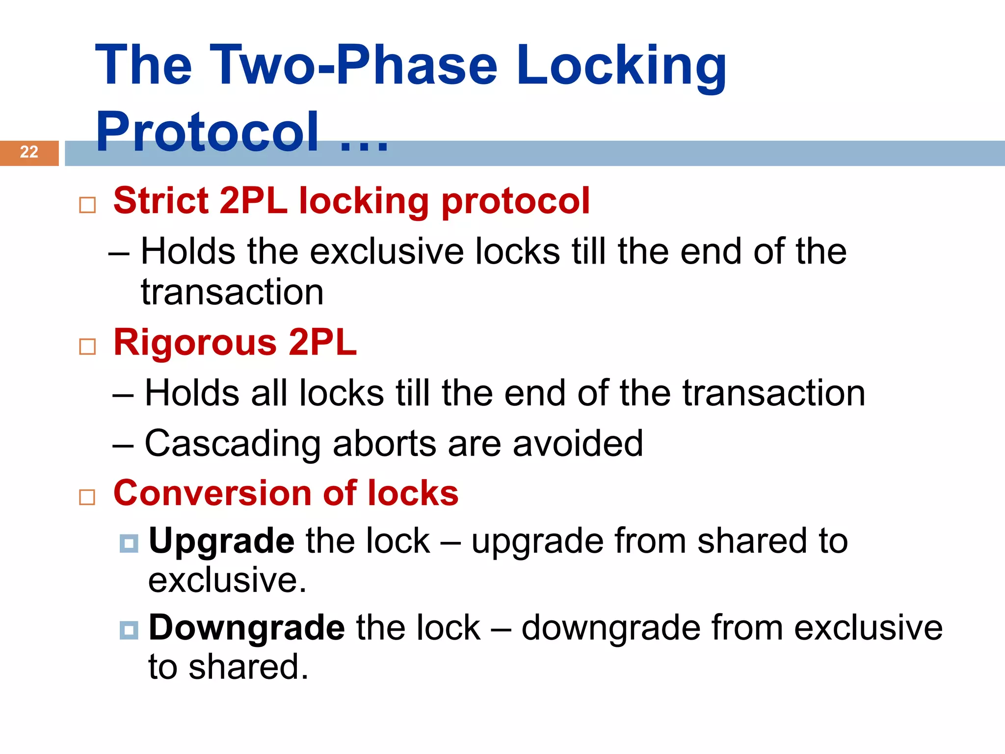 22
 Strict 2PL locking protocol
– Holds the exclusive locks till the end of the
transaction
 Rigorous 2PL
– Holds all locks till the end of the transaction
– Cascading aborts are avoided
 Conversion of locks
 Upgrade the lock – upgrade from shared to
exclusive.
 Downgrade the lock – downgrade from exclusive
to shared.
The Two-Phase Locking
Protocol …
 