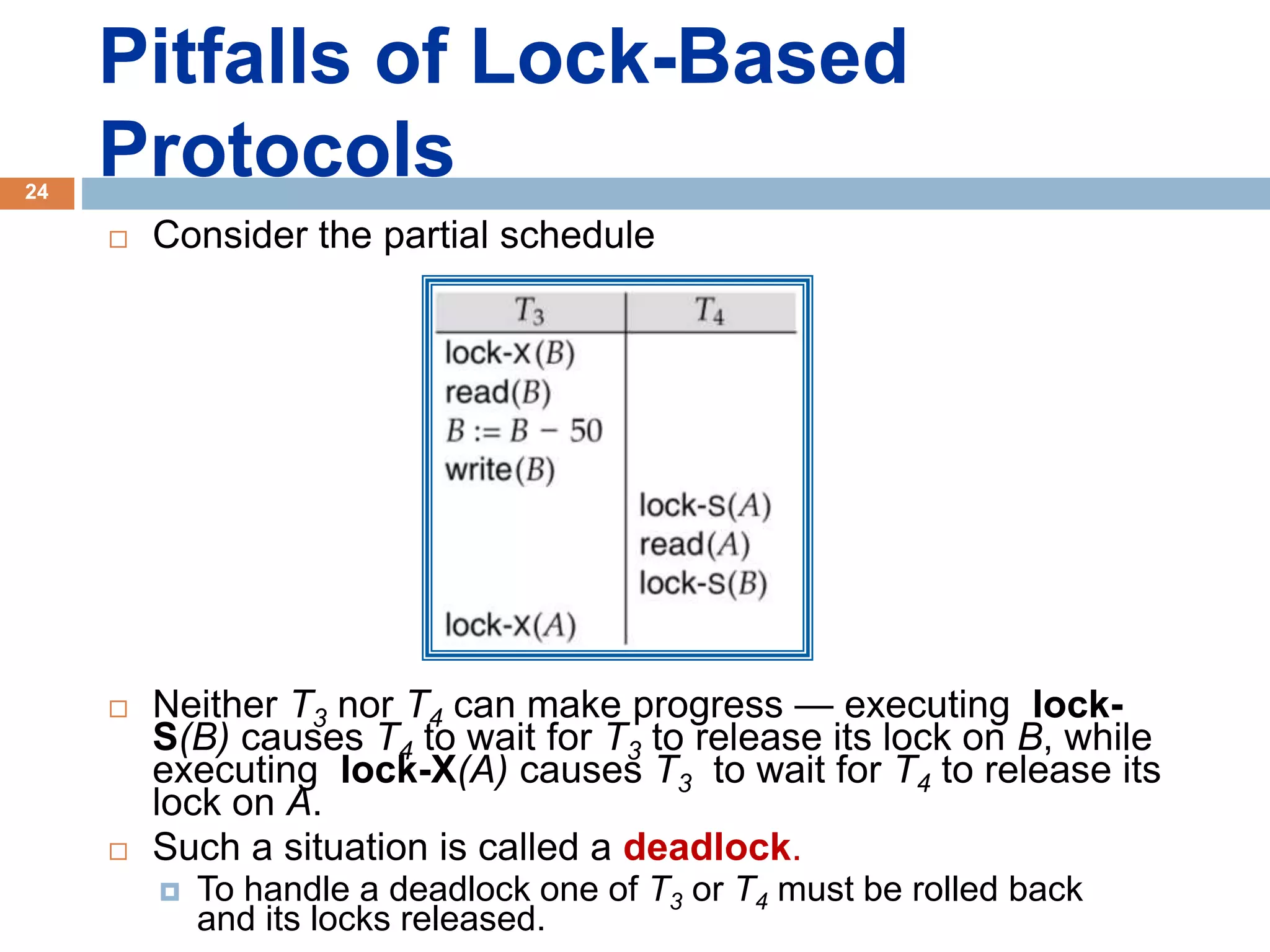 Pitfalls of Lock-Based
Protocols
 Consider the partial schedule
 Neither T3 nor T4 can make progress — executing lock-
S(B) causes T4 to wait for T3 to release its lock on B, while
executing lock-X(A) causes T3 to wait for T4 to release its
lock on A.
 Such a situation is called a deadlock.
 To handle a deadlock one of T3 or T4 must be rolled back
and its locks released.
24
 