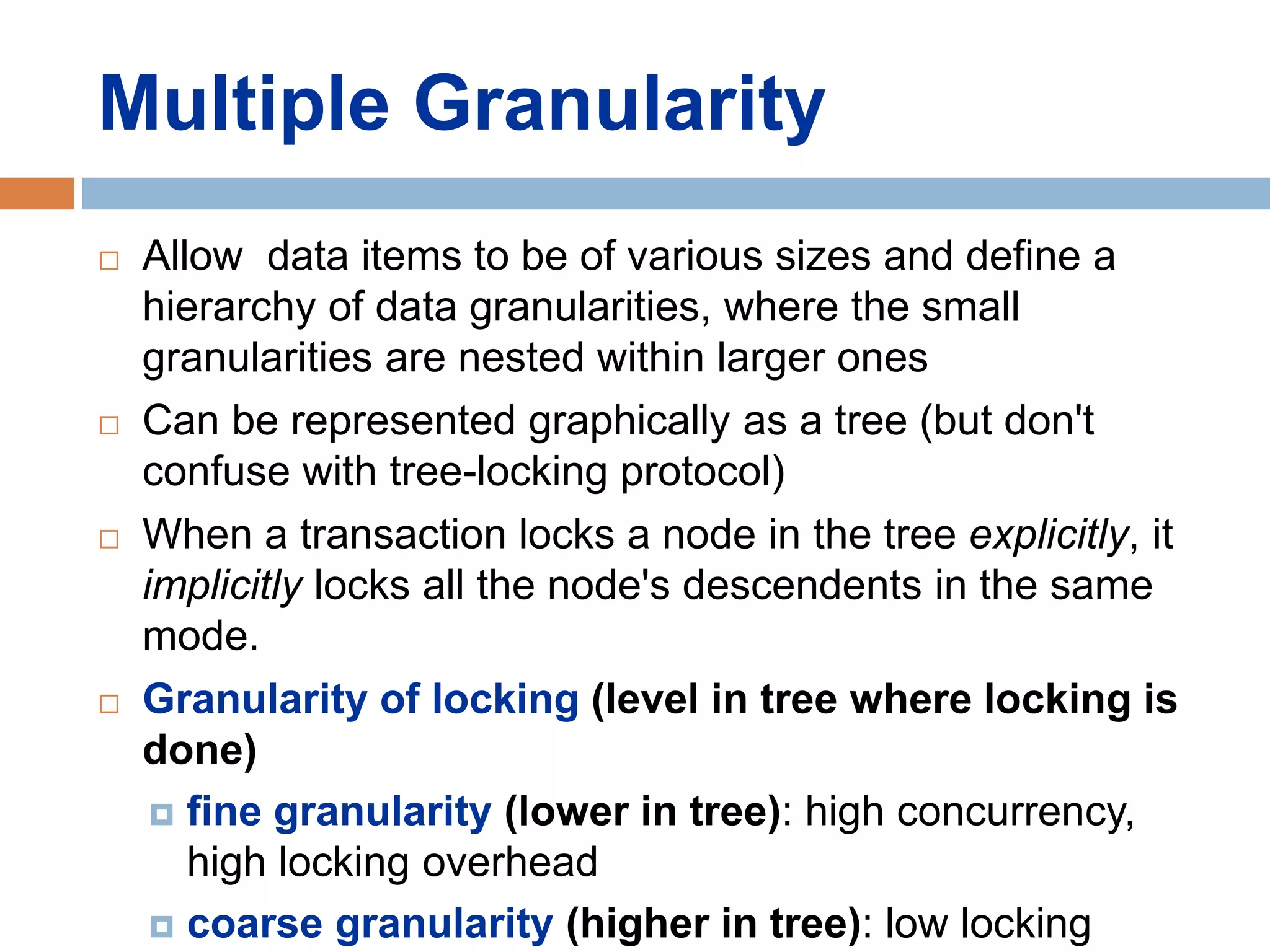 Multiple Granularity
 Allow data items to be of various sizes and define a
hierarchy of data granularities, where the small
granularities are nested within larger ones
 Can be represented graphically as a tree (but don't
confuse with tree-locking protocol)
 When a transaction locks a node in the tree explicitly, it
implicitly locks all the node's descendents in the same
mode.
 Granularity of locking (level in tree where locking is
done)
 fine granularity (lower in tree): high concurrency,
high locking overhead
 coarse granularity (higher in tree): low locking
 