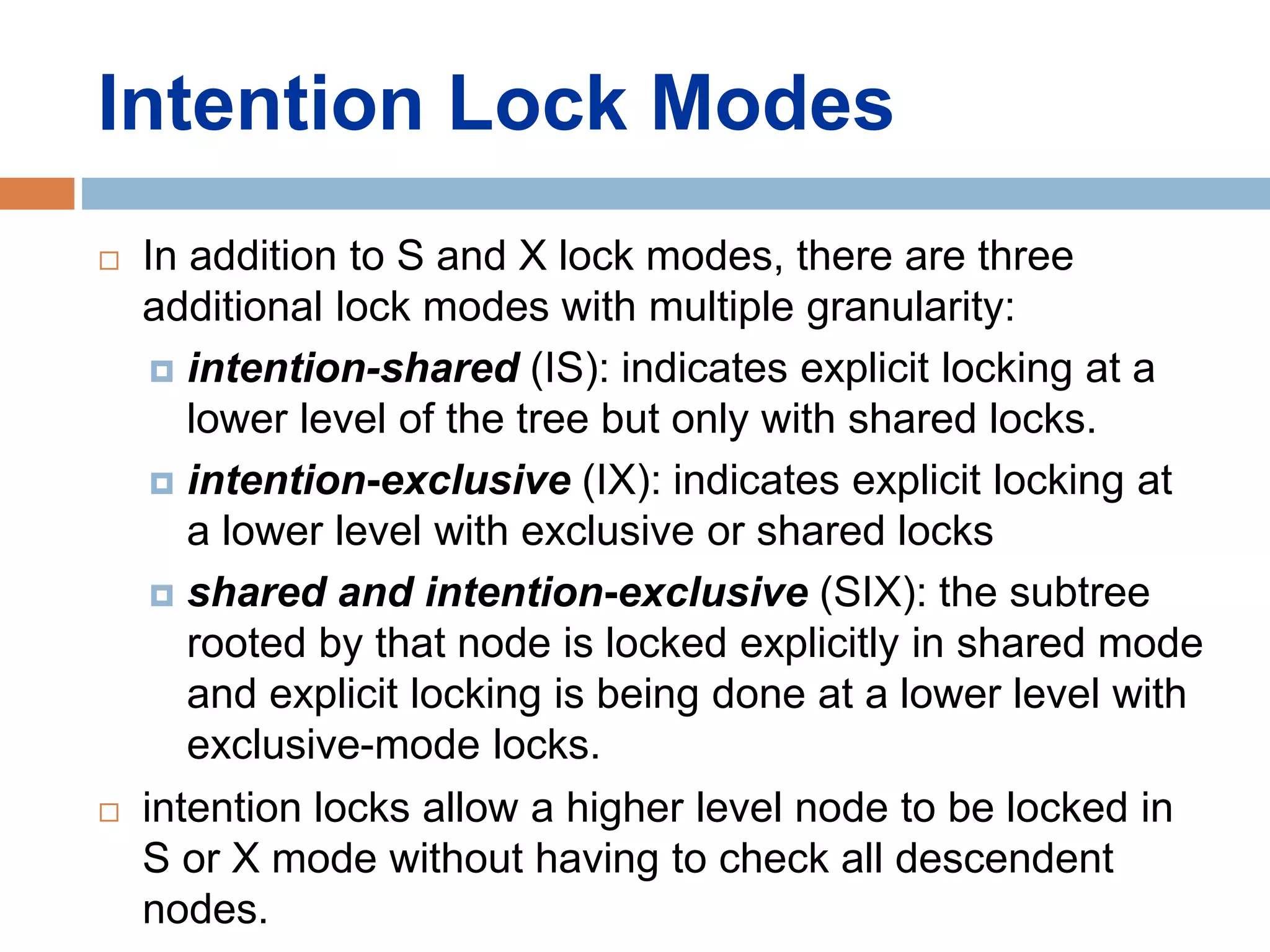 Intention Lock Modes
 In addition to S and X lock modes, there are three
additional lock modes with multiple granularity:
 intention-shared (IS): indicates explicit locking at a
lower level of the tree but only with shared locks.
 intention-exclusive (IX): indicates explicit locking at
a lower level with exclusive or shared locks
 shared and intention-exclusive (SIX): the subtree
rooted by that node is locked explicitly in shared mode
and explicit locking is being done at a lower level with
exclusive-mode locks.
 intention locks allow a higher level node to be locked in
S or X mode without having to check all descendent
nodes.
 