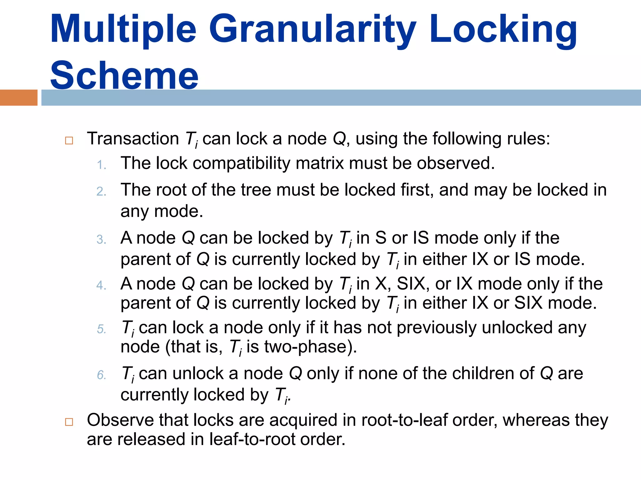 Multiple Granularity Locking
Scheme
 Transaction Ti can lock a node Q, using the following rules:
1. The lock compatibility matrix must be observed.
2. The root of the tree must be locked first, and may be locked in
any mode.
3. A node Q can be locked by Ti in S or IS mode only if the
parent of Q is currently locked by Ti in either IX or IS mode.
4. A node Q can be locked by Ti in X, SIX, or IX mode only if the
parent of Q is currently locked by Ti in either IX or SIX mode.
5. Ti can lock a node only if it has not previously unlocked any
node (that is, Ti is two-phase).
6. Ti can unlock a node Q only if none of the children of Q are
currently locked by Ti.
 Observe that locks are acquired in root-to-leaf order, whereas they
are released in leaf-to-root order.
 