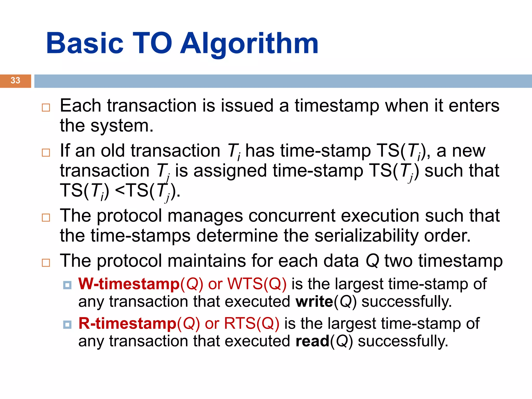 Basic TO Algorithm
 Each transaction is issued a timestamp when it enters
the system.
 If an old transaction Ti has time-stamp TS(Ti), a new
transaction Tj is assigned time-stamp TS(Tj) such that
TS(Ti) <TS(Tj).
 The protocol manages concurrent execution such that
the time-stamps determine the serializability order.
 The protocol maintains for each data Q two timestamp
 W-timestamp(Q) or WTS(Q) is the largest time-stamp of
any transaction that executed write(Q) successfully.
 R-timestamp(Q) or RTS(Q) is the largest time-stamp of
any transaction that executed read(Q) successfully.
33
 