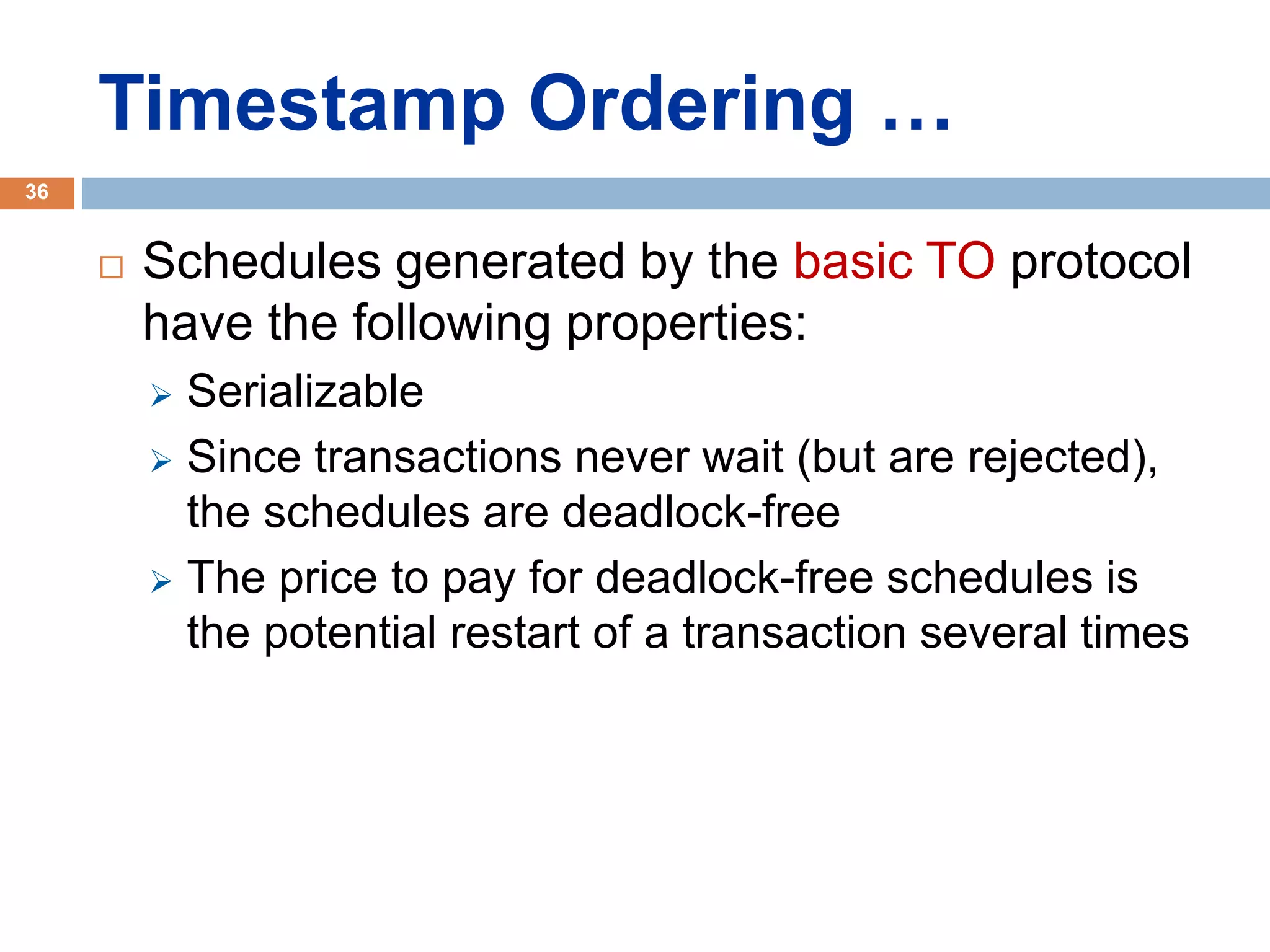 Timestamp Ordering …
 Schedules generated by the basic TO protocol
have the following properties:
 Serializable
 Since transactions never wait (but are rejected),
the schedules are deadlock-free
 The price to pay for deadlock-free schedules is
the potential restart of a transaction several times
36
 
