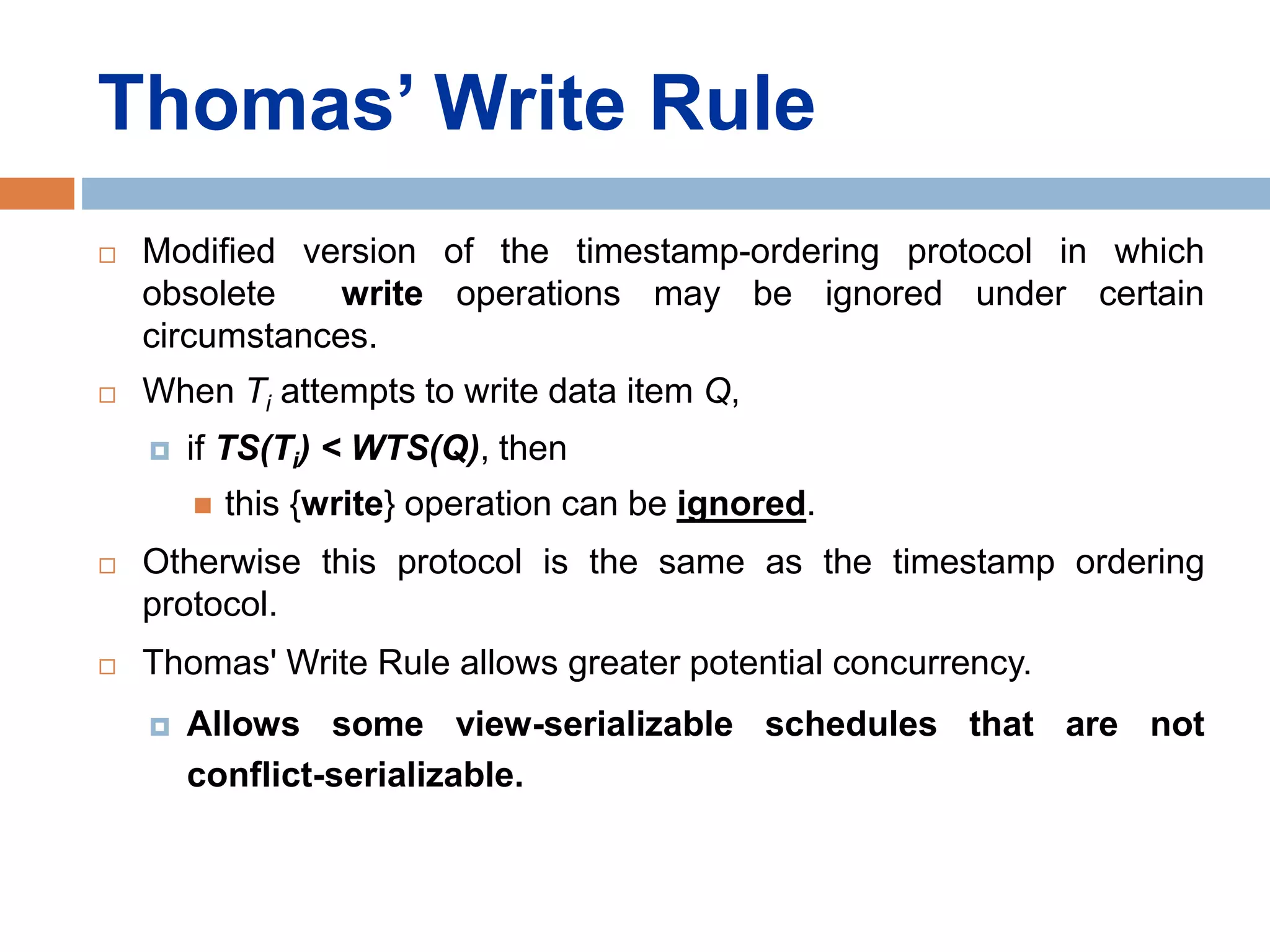 Thomas’ Write Rule
 Modified version of the timestamp-ordering protocol in which
obsolete write operations may be ignored under certain
circumstances.
 When Ti attempts to write data item Q,
 if TS(Ti) < WTS(Q), then
 this {write} operation can be ignored.
 Otherwise this protocol is the same as the timestamp ordering
protocol.
 Thomas' Write Rule allows greater potential concurrency.
 Allows some view-serializable schedules that are not
conflict-serializable.
 