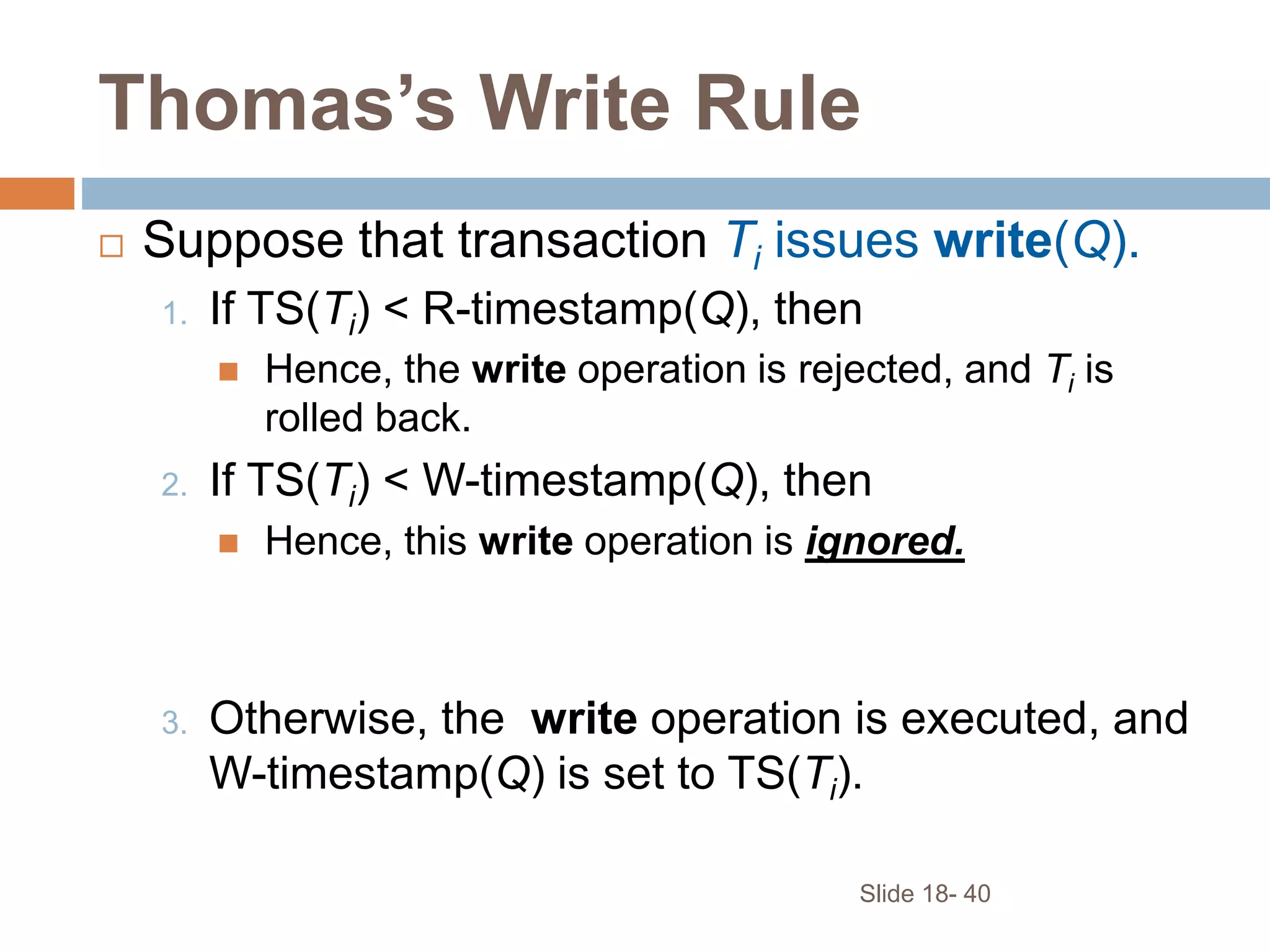 Slide 18- 40
Thomas’s Write Rule
 Suppose that transaction Ti issues write(Q).
1. If TS(Ti) < R-timestamp(Q), then
 Hence, the write operation is rejected, and Ti is
rolled back.
2. If TS(Ti) < W-timestamp(Q), then
 Hence, this write operation is ignored.
3. Otherwise, the write operation is executed, and
W-timestamp(Q) is set to TS(Ti).
 
