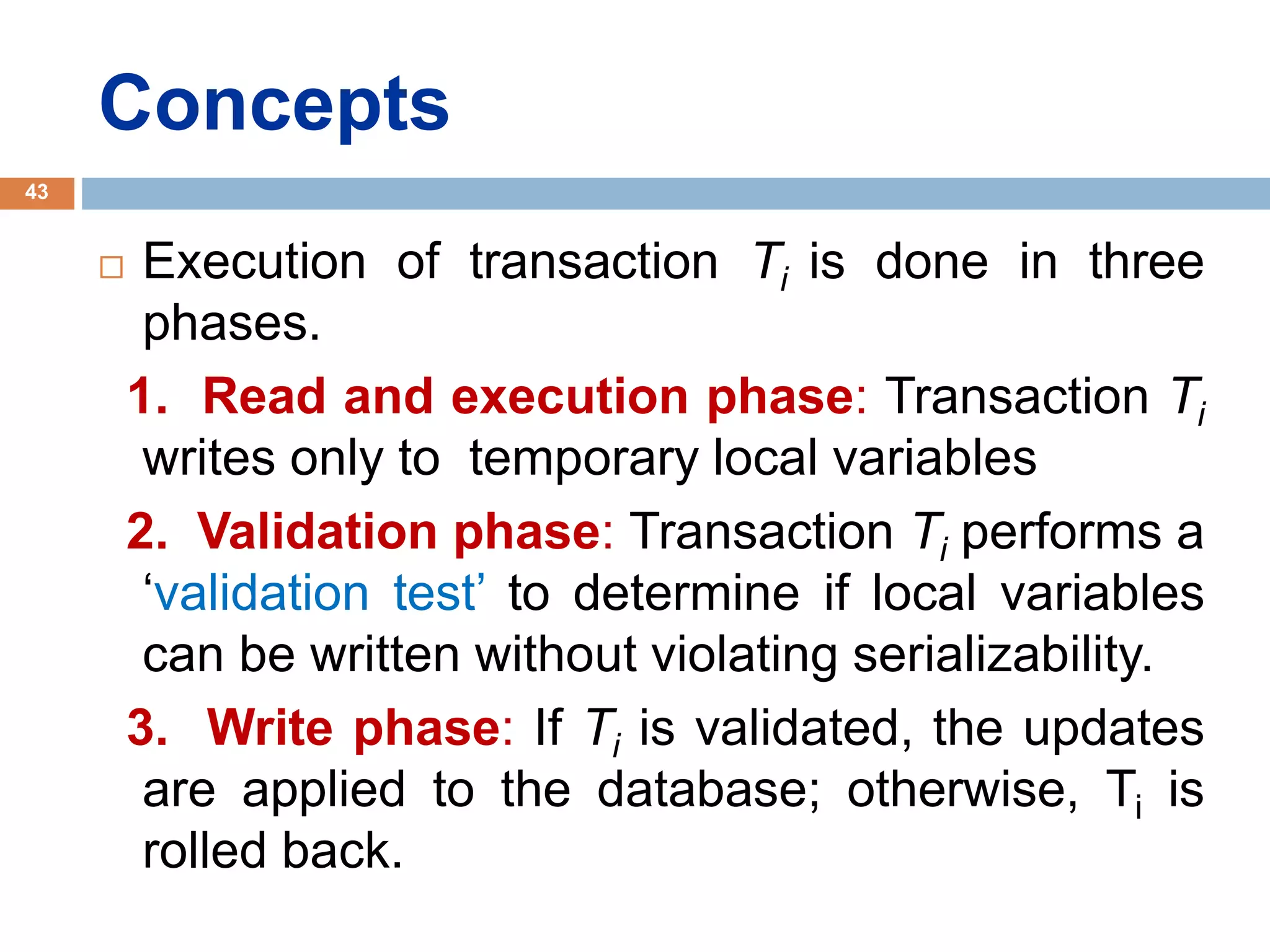 Concepts
 Execution of transaction Ti is done in three
phases.
1. Read and execution phase: Transaction Ti
writes only to temporary local variables
2. Validation phase: Transaction Ti performs a
‘validation test’ to determine if local variables
can be written without violating serializability.
3. Write phase: If Ti is validated, the updates
are applied to the database; otherwise, Ti is
rolled back.
43
 