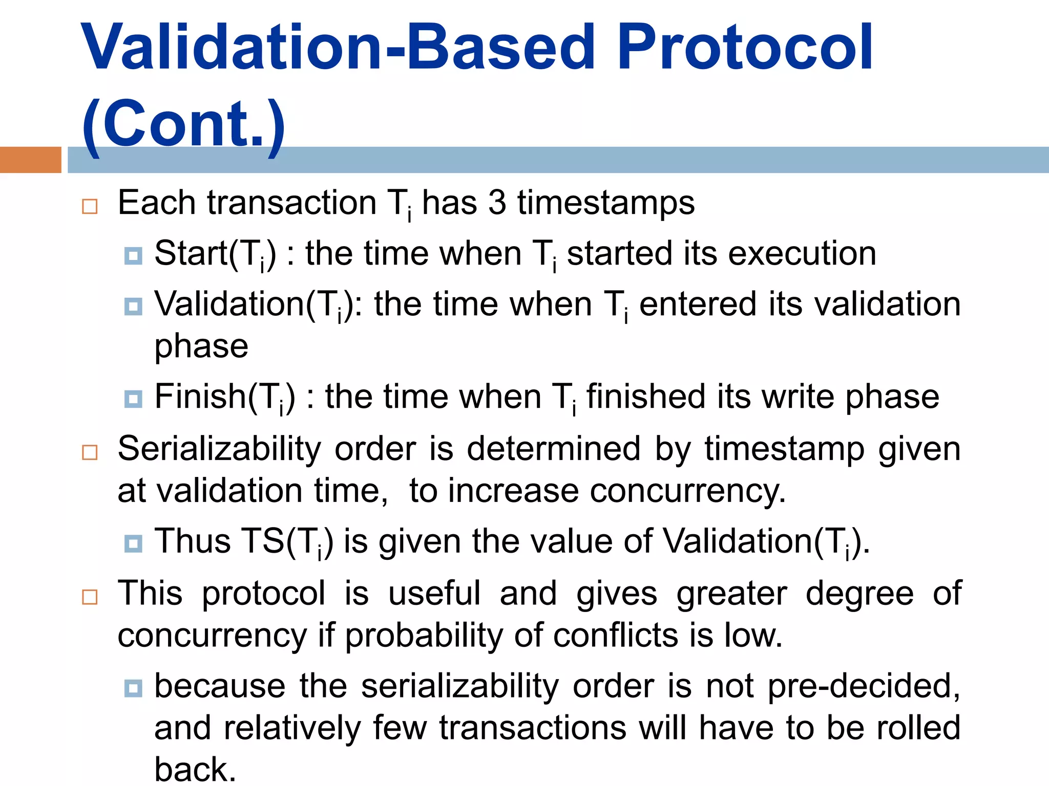Validation-Based Protocol
(Cont.)
 Each transaction Ti has 3 timestamps
 Start(Ti) : the time when Ti started its execution
 Validation(Ti): the time when Ti entered its validation
phase
 Finish(Ti) : the time when Ti finished its write phase
 Serializability order is determined by timestamp given
at validation time, to increase concurrency.
 Thus TS(Ti) is given the value of Validation(Ti).
 This protocol is useful and gives greater degree of
concurrency if probability of conflicts is low.
 because the serializability order is not pre-decided,
and relatively few transactions will have to be rolled
back.
 