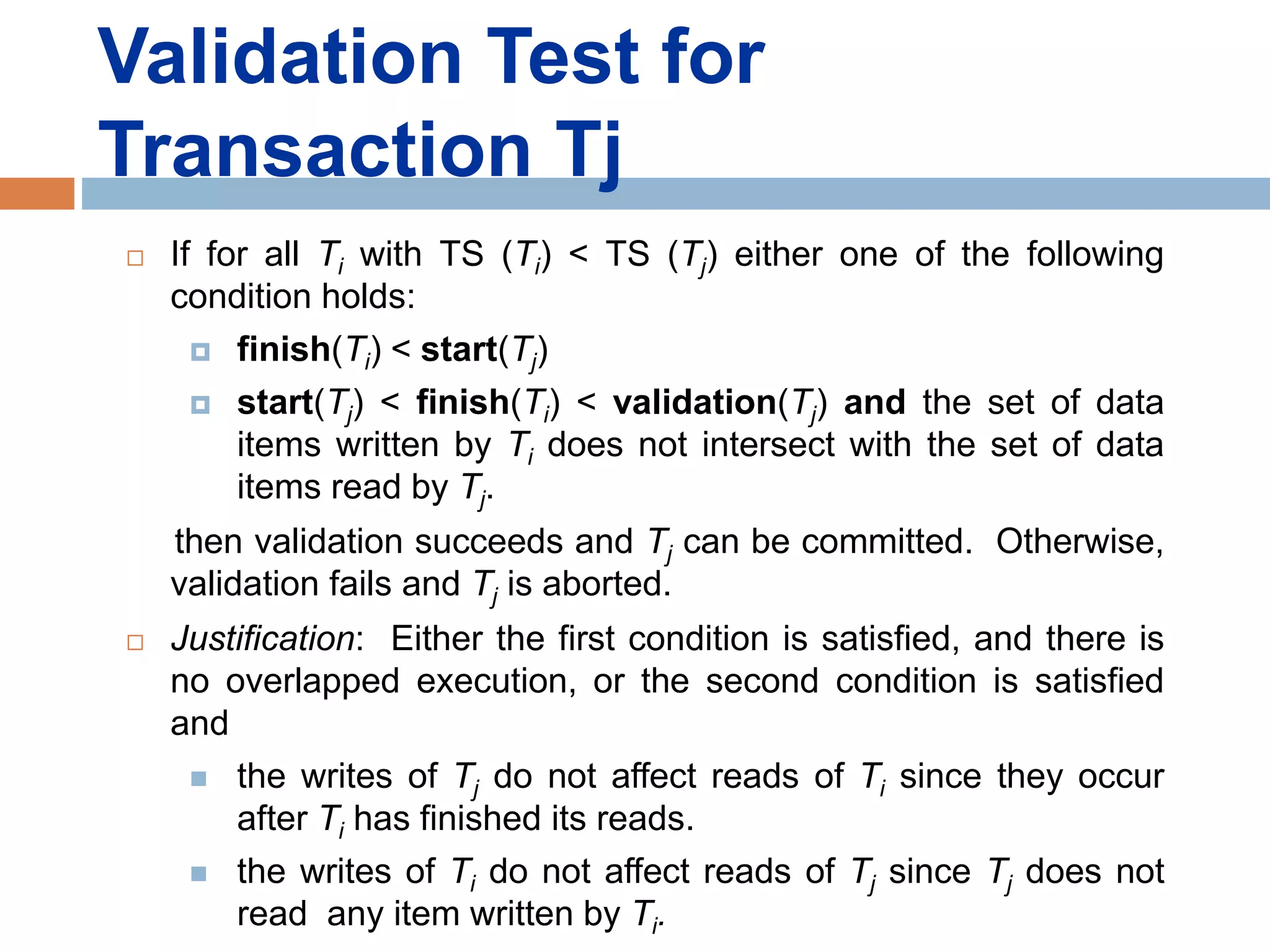 Validation Test for
Transaction Tj
 If for all Ti with TS (Ti) < TS (Tj) either one of the following
condition holds:
 finish(Ti) < start(Tj)
 start(Tj) < finish(Ti) < validation(Tj) and the set of data
items written by Ti does not intersect with the set of data
items read by Tj.
then validation succeeds and Tj can be committed. Otherwise,
validation fails and Tj is aborted.
 Justification: Either the first condition is satisfied, and there is
no overlapped execution, or the second condition is satisfied
and
 the writes of Tj do not affect reads of Ti since they occur
after Ti has finished its reads.
 the writes of Ti do not affect reads of Tj since Tj does not
read any item written by Ti.
 