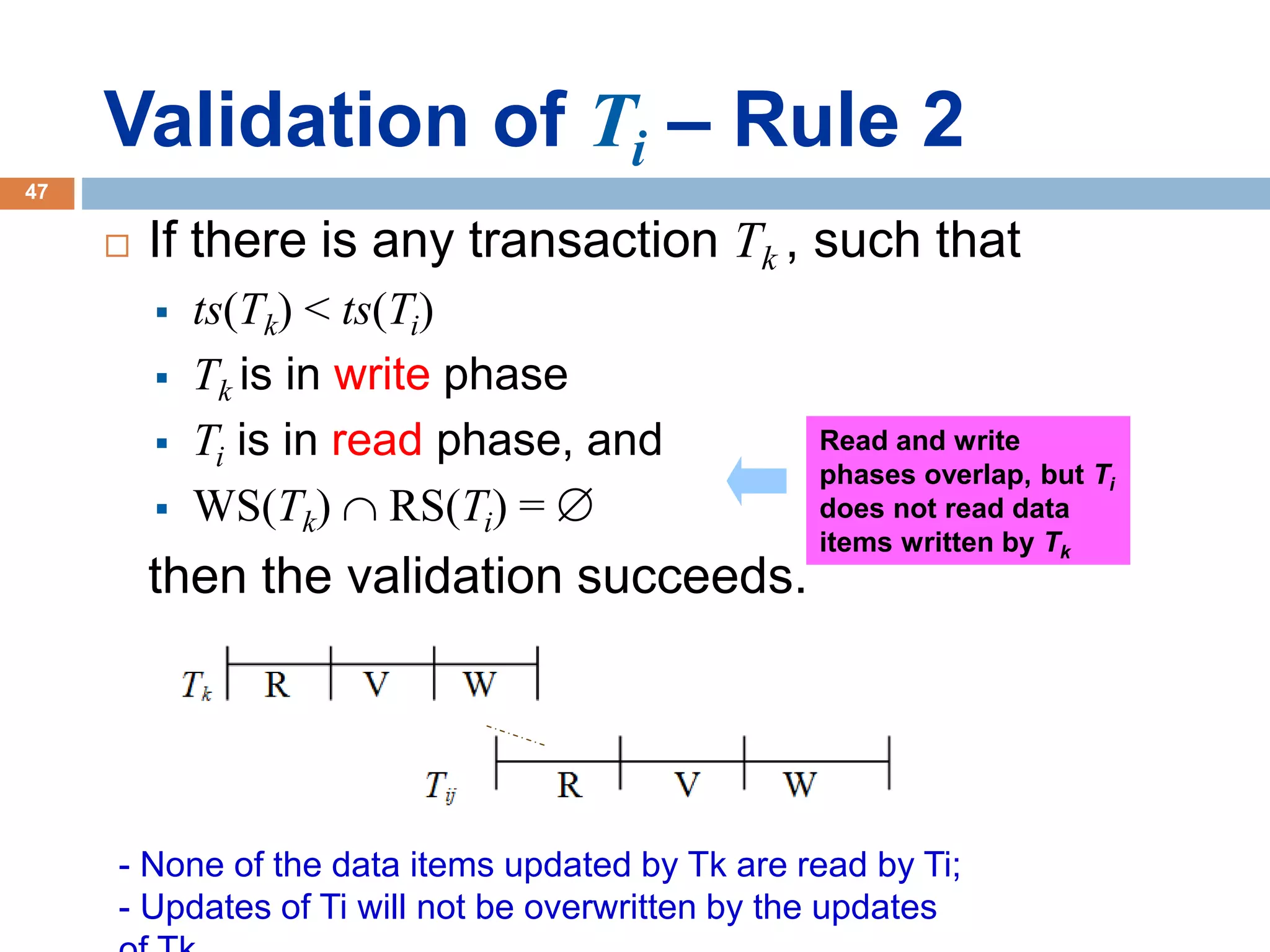 Validation of Ti – Rule 2
 If there is any transaction Tk , such that
 ts(Tk) < ts(Ti)
 Tk is in write phase
 Ti is in read phase, and
 WS(Tk)  RS(Ti) = 
then the validation succeeds.
- None of the data items updated by Tk are read by Ti;
- Updates of Ti will not be overwritten by the updates
Read and write
phases overlap, but Ti
does not read data
items written by Tk
47
 