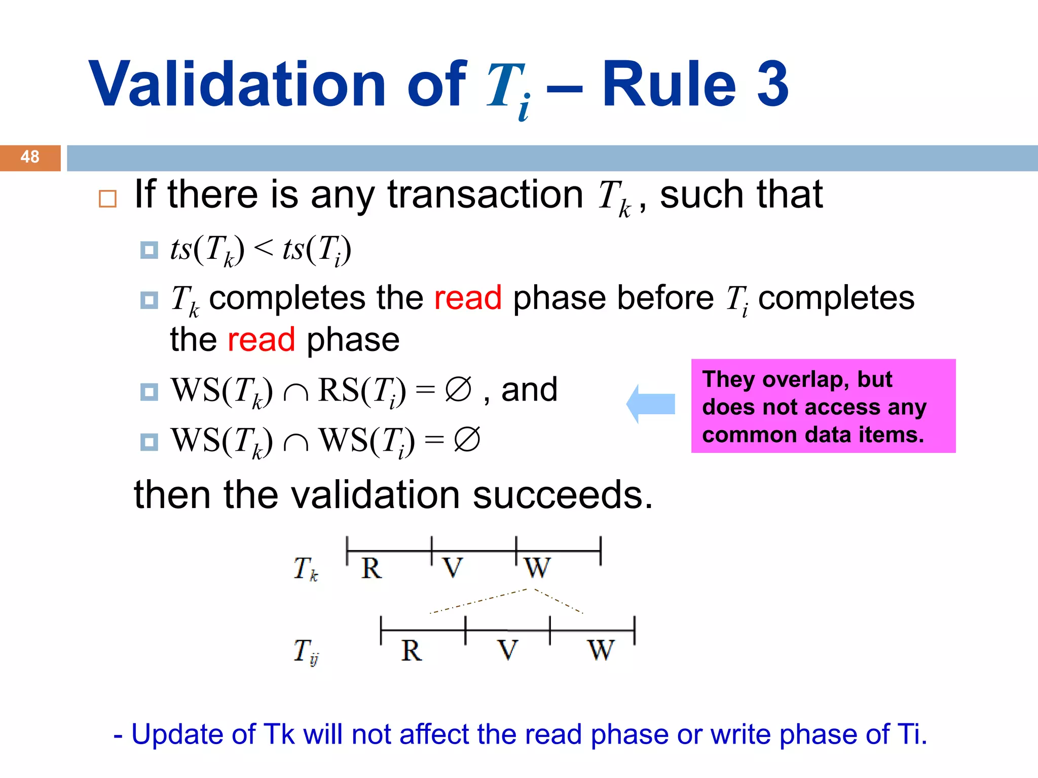 Validation of Ti – Rule 3
 If there is any transaction Tk , such that
 ts(Tk) < ts(Ti)
 Tk completes the read phase before Ti completes
the read phase
 WS(Tk)  RS(Ti) =  , and
 WS(Tk)  WS(Ti) = 
then the validation succeeds.
- Update of Tk will not affect the read phase or write phase of Ti.
They overlap, but
does not access any
common data items.
48
 