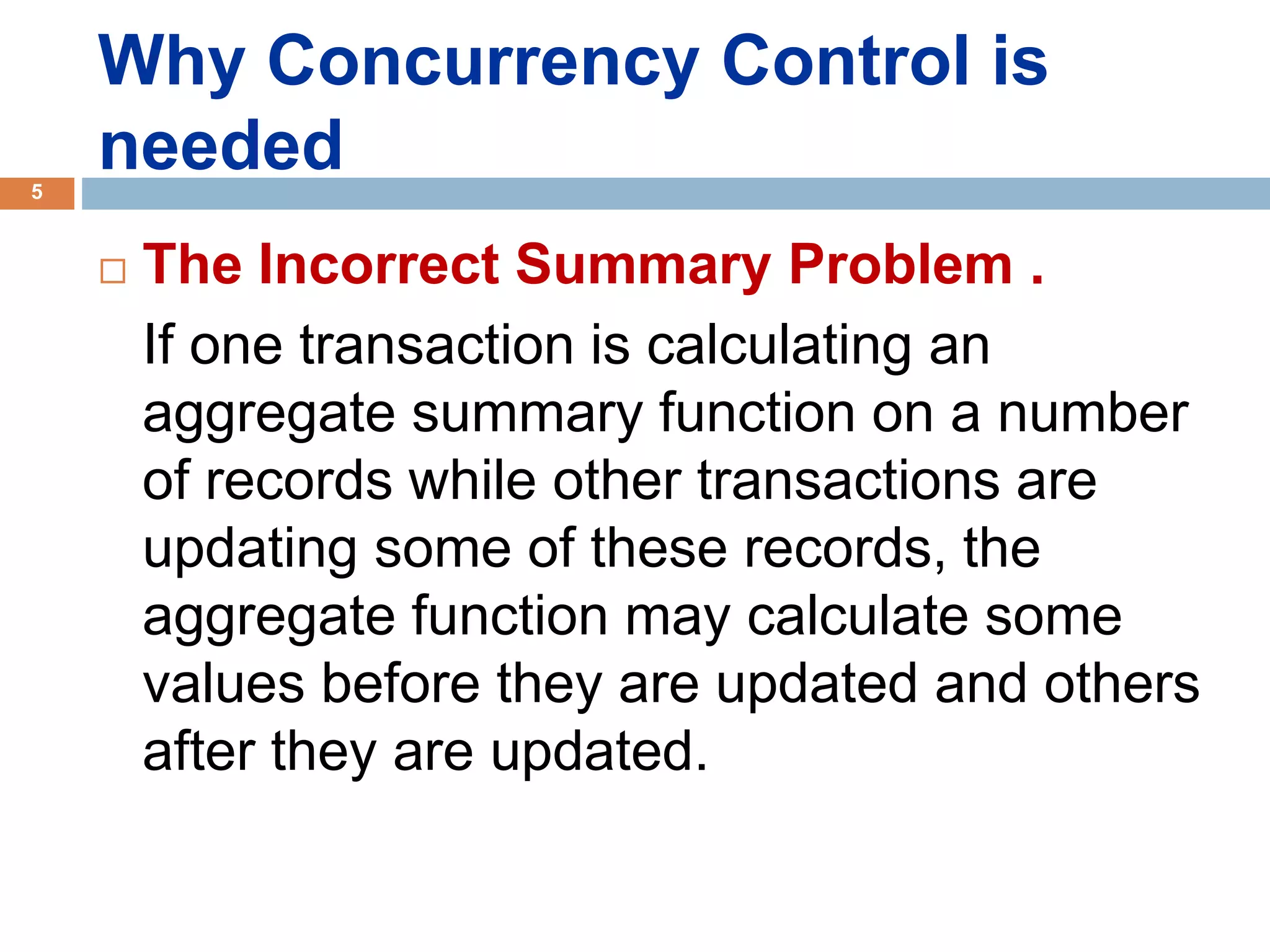 Why Concurrency Control is
needed
 The Incorrect Summary Problem .
If one transaction is calculating an
aggregate summary function on a number
of records while other transactions are
updating some of these records, the
aggregate function may calculate some
values before they are updated and others
after they are updated.
5
 