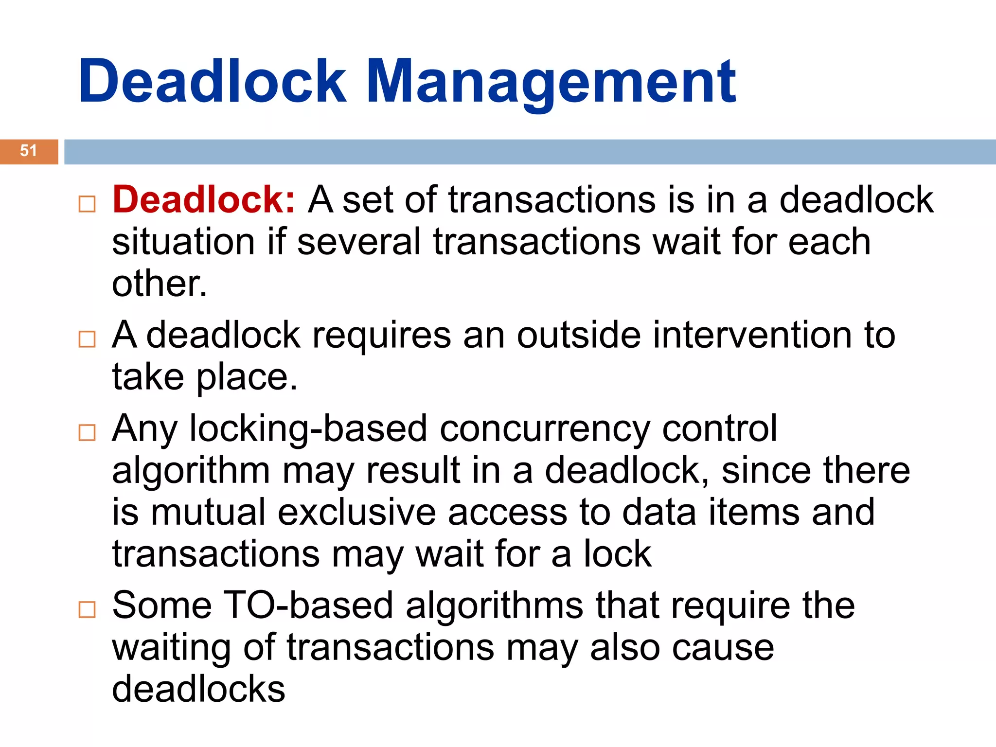 Deadlock Management
 Deadlock: A set of transactions is in a deadlock
situation if several transactions wait for each
other.
 A deadlock requires an outside intervention to
take place.
 Any locking-based concurrency control
algorithm may result in a deadlock, since there
is mutual exclusive access to data items and
transactions may wait for a lock
 Some TO-based algorithms that require the
waiting of transactions may also cause
deadlocks
51
 