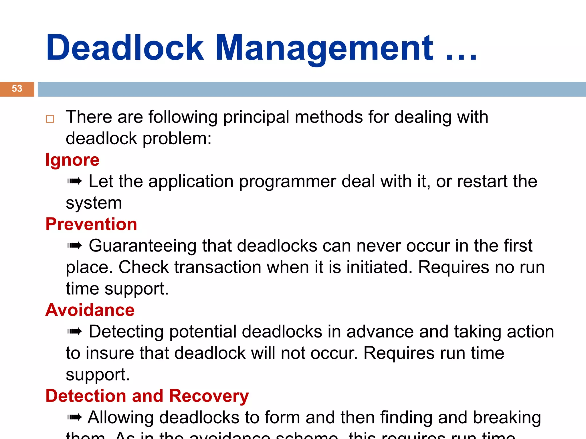 Deadlock Management …
 There are following principal methods for dealing with
deadlock problem:
Ignore
➠ Let the application programmer deal with it, or restart the
system
Prevention
➠ Guaranteeing that deadlocks can never occur in the first
place. Check transaction when it is initiated. Requires no run
time support.
Avoidance
➠ Detecting potential deadlocks in advance and taking action
to insure that deadlock will not occur. Requires run time
support.
Detection and Recovery
➠ Allowing deadlocks to form and then finding and breaking
53
 