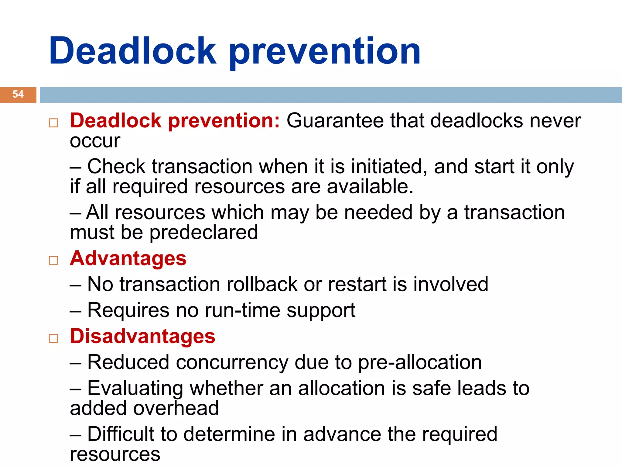 Deadlock prevention
 Deadlock prevention: Guarantee that deadlocks never
occur
– Check transaction when it is initiated, and start it only
if all required resources are available.
– All resources which may be needed by a transaction
must be predeclared
 Advantages
– No transaction rollback or restart is involved
– Requires no run-time support
 Disadvantages
– Reduced concurrency due to pre-allocation
– Evaluating whether an allocation is safe leads to
added overhead
– Difficult to determine in advance the required
resources
54
 