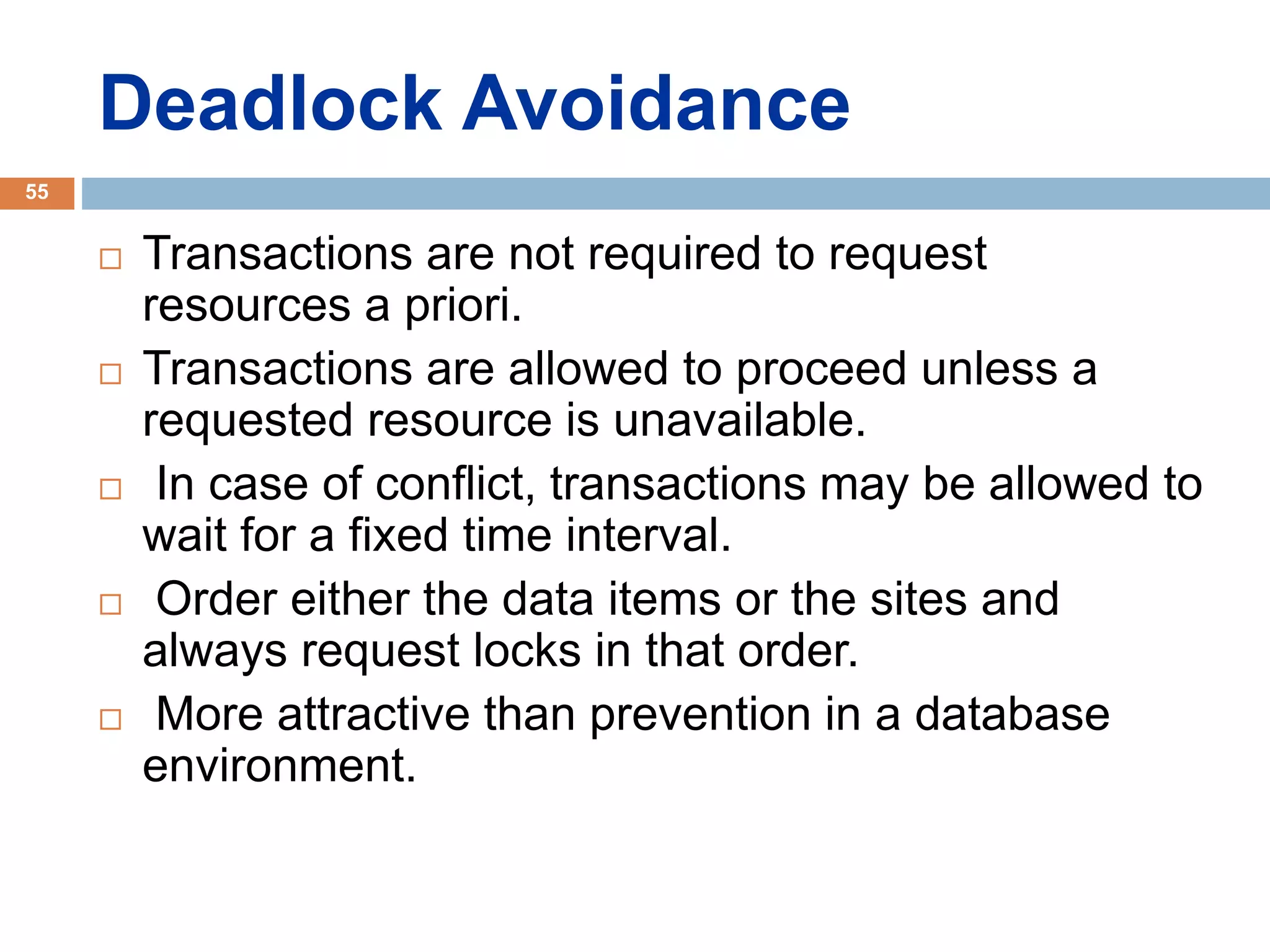 Deadlock Avoidance
 Transactions are not required to request
resources a priori.
 Transactions are allowed to proceed unless a
requested resource is unavailable.
 In case of conflict, transactions may be allowed to
wait for a fixed time interval.
 Order either the data items or the sites and
always request locks in that order.
 More attractive than prevention in a database
environment.
55
 