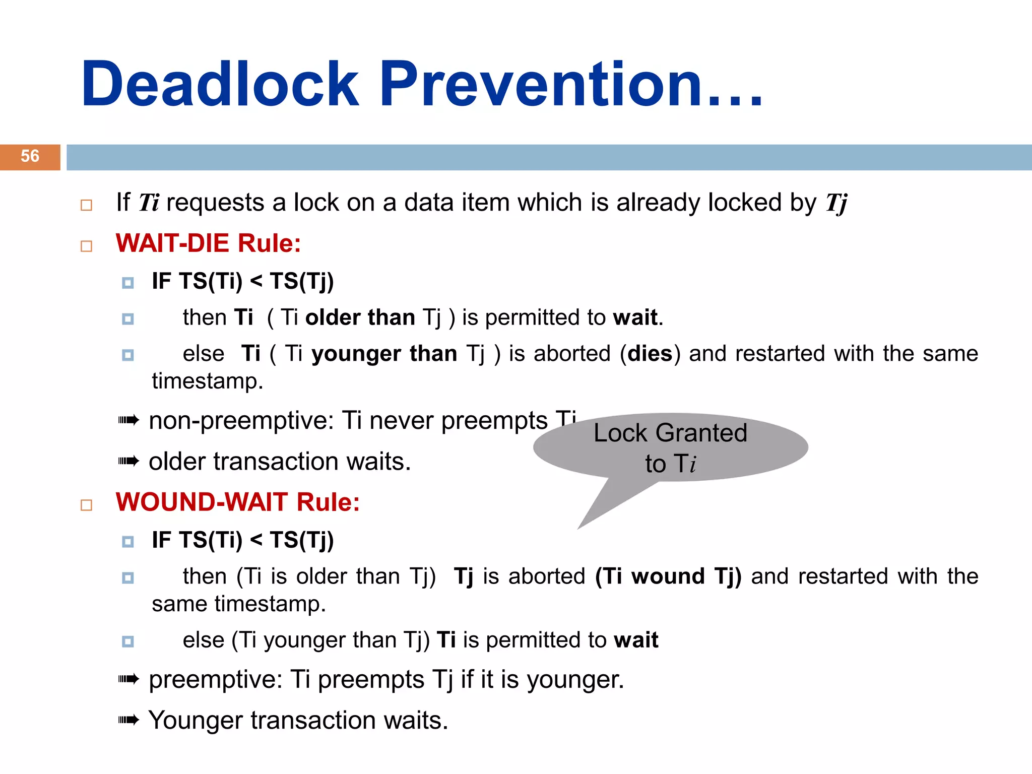 Deadlock Prevention…
 If Ti requests a lock on a data item which is already locked by Tj
 WAIT-DIE Rule:
 IF TS(Ti) < TS(Tj)
 then Ti ( Ti older than Tj ) is permitted to wait.
 else Ti ( Ti younger than Tj ) is aborted (dies) and restarted with the same
timestamp.
➠ non-preemptive: Ti never preempts Tj.
➠ older transaction waits.
 WOUND-WAIT Rule:
 IF TS(Ti) < TS(Tj)
 then (Ti is older than Tj) Tj is aborted (Ti wound Tj) and restarted with the
same timestamp.
 else (Ti younger than Tj) Ti is permitted to wait
➠ preemptive: Ti preempts Tj if it is younger.
➠ Younger transaction waits.
56
Lock Granted
to Ti
 