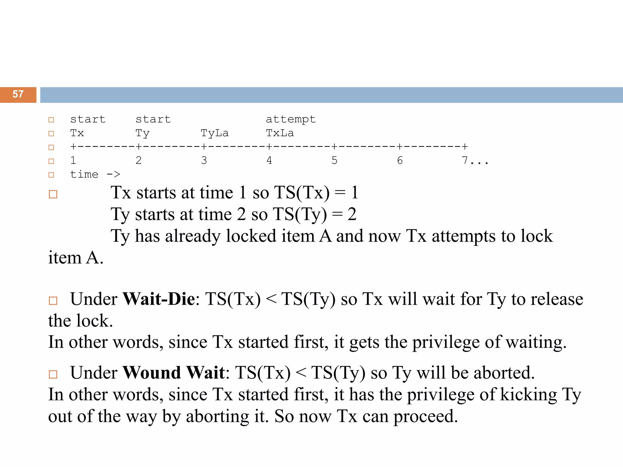57
 start start attempt
 Tx Ty TyLa TxLa
 +--------+--------+--------+--------+--------+--------+
 1 2 3 4 5 6 7...
 time ->
 Tx starts at time 1 so TS(Tx) = 1
Ty starts at time 2 so TS(Ty) = 2
Ty has already locked item A and now Tx attempts to lock
item A.
 Under Wait-Die: TS(Tx) < TS(Ty) so Tx will wait for Ty to release
the lock.
In other words, since Tx started first, it gets the privilege of waiting.
 Under Wound Wait: TS(Tx) < TS(Ty) so Ty will be aborted.
In other words, since Tx started first, it has the privilege of kicking Ty
out of the way by aborting it. So now Tx can proceed.
 