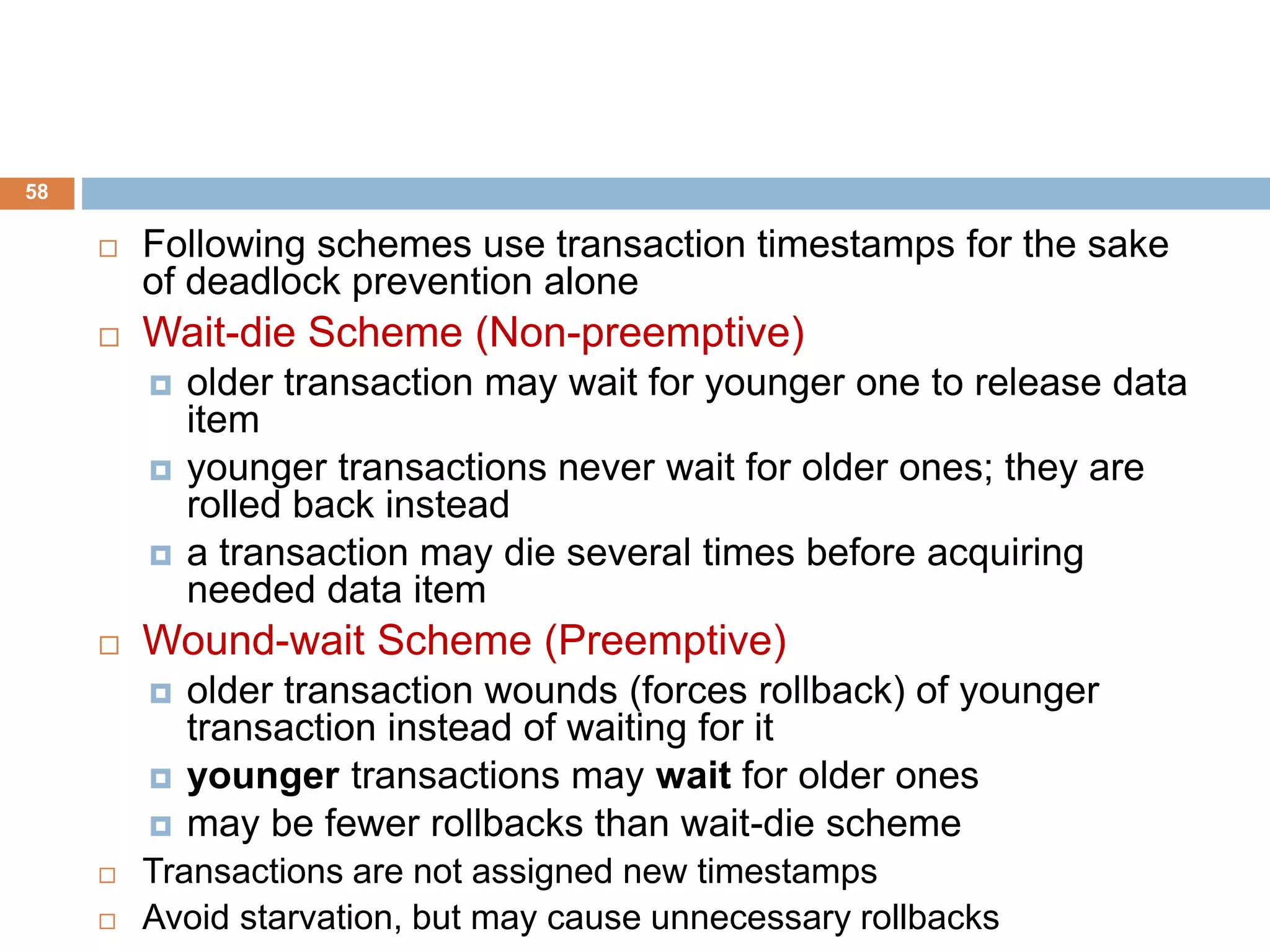 58
 Following schemes use transaction timestamps for the sake
of deadlock prevention alone
 Wait-die Scheme (Non-preemptive)
 older transaction may wait for younger one to release data
item
 younger transactions never wait for older ones; they are
rolled back instead
 a transaction may die several times before acquiring
needed data item
 Wound-wait Scheme (Preemptive)
 older transaction wounds (forces rollback) of younger
transaction instead of waiting for it
 younger transactions may wait for older ones
 may be fewer rollbacks than wait-die scheme
 Transactions are not assigned new timestamps
 Avoid starvation, but may cause unnecessary rollbacks
 