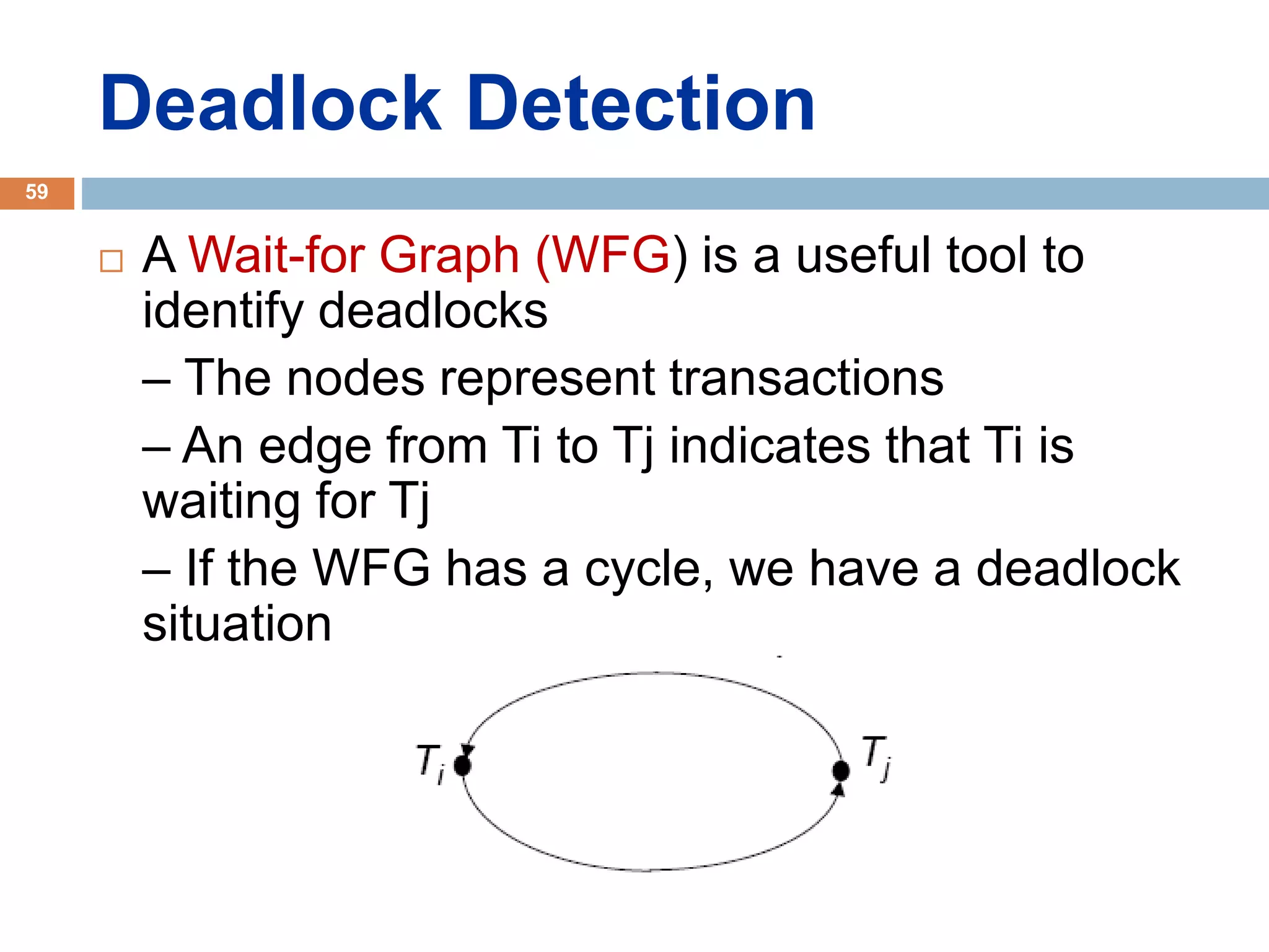 Deadlock Detection
 A Wait-for Graph (WFG) is a useful tool to
identify deadlocks
– The nodes represent transactions
– An edge from Ti to Tj indicates that Ti is
waiting for Tj
– If the WFG has a cycle, we have a deadlock
situation
59
 