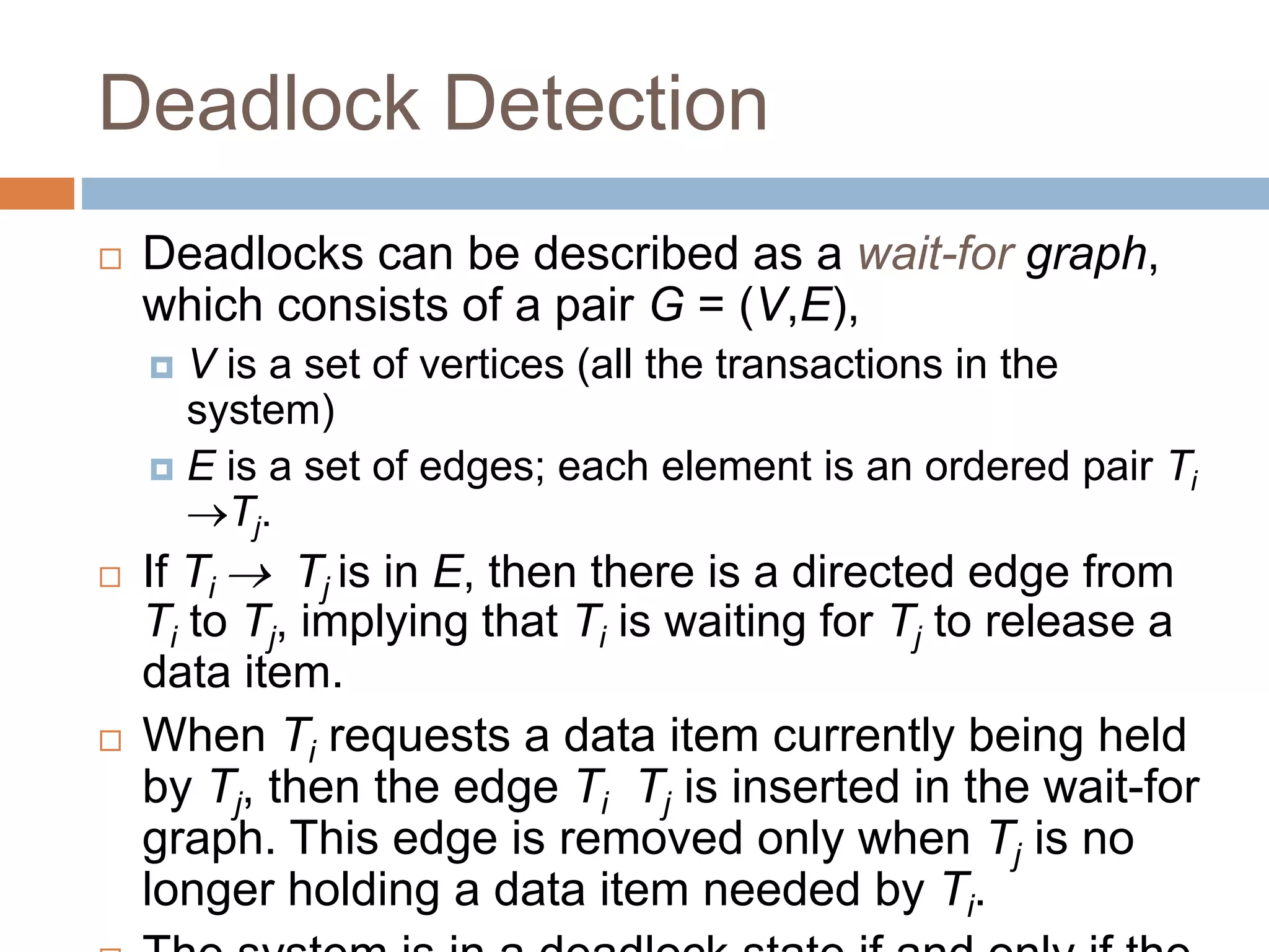 Deadlock Detection
 Deadlocks can be described as a wait-for graph,
which consists of a pair G = (V,E),
 V is a set of vertices (all the transactions in the
system)
 E is a set of edges; each element is an ordered pair Ti
Tj.
 If Ti  Tj is in E, then there is a directed edge from
Ti to Tj, implying that Ti is waiting for Tj to release a
data item.
 When Ti requests a data item currently being held
by Tj, then the edge Ti Tj is inserted in the wait-for
graph. This edge is removed only when Tj is no
longer holding a data item needed by Ti.
 